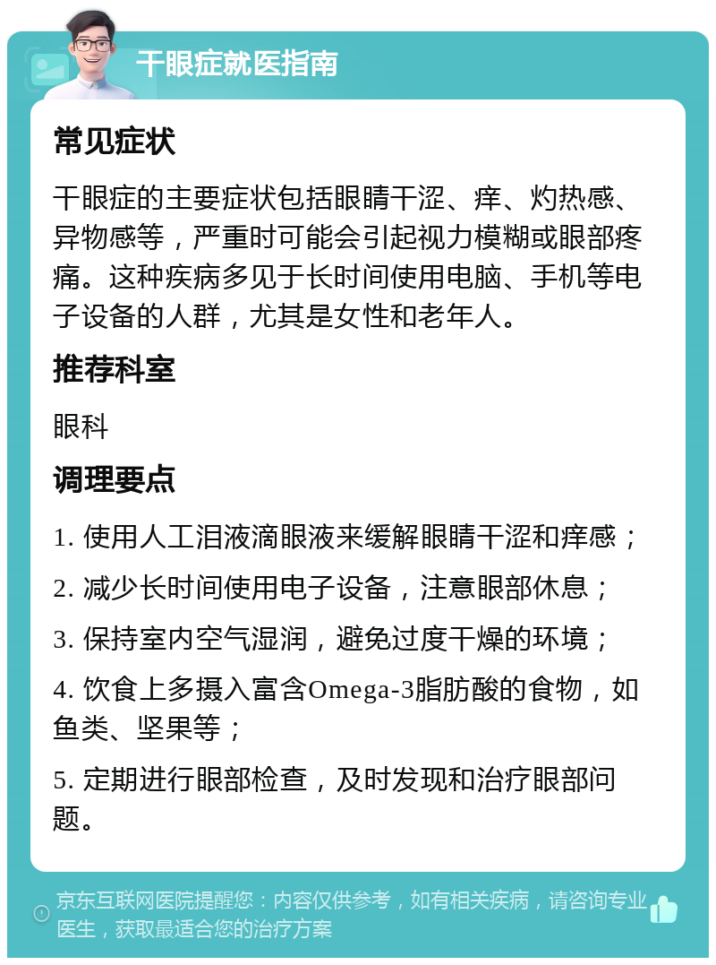 干眼症就医指南 常见症状 干眼症的主要症状包括眼睛干涩、痒、灼热感、异物感等，严重时可能会引起视力模糊或眼部疼痛。这种疾病多见于长时间使用电脑、手机等电子设备的人群，尤其是女性和老年人。 推荐科室 眼科 调理要点 1. 使用人工泪液滴眼液来缓解眼睛干涩和痒感； 2. 减少长时间使用电子设备，注意眼部休息； 3. 保持室内空气湿润，避免过度干燥的环境； 4. 饮食上多摄入富含Omega-3脂肪酸的食物，如鱼类、坚果等； 5. 定期进行眼部检查，及时发现和治疗眼部问题。