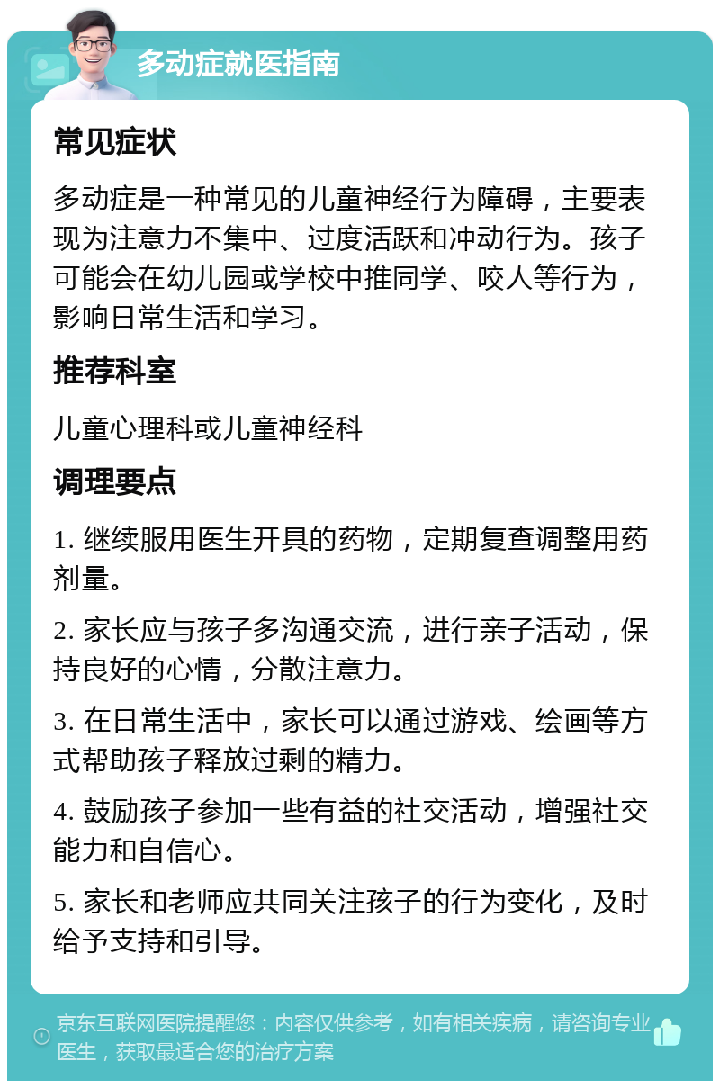 多动症就医指南 常见症状 多动症是一种常见的儿童神经行为障碍，主要表现为注意力不集中、过度活跃和冲动行为。孩子可能会在幼儿园或学校中推同学、咬人等行为，影响日常生活和学习。 推荐科室 儿童心理科或儿童神经科 调理要点 1. 继续服用医生开具的药物，定期复查调整用药剂量。 2. 家长应与孩子多沟通交流，进行亲子活动，保持良好的心情，分散注意力。 3. 在日常生活中，家长可以通过游戏、绘画等方式帮助孩子释放过剩的精力。 4. 鼓励孩子参加一些有益的社交活动，增强社交能力和自信心。 5. 家长和老师应共同关注孩子的行为变化，及时给予支持和引导。