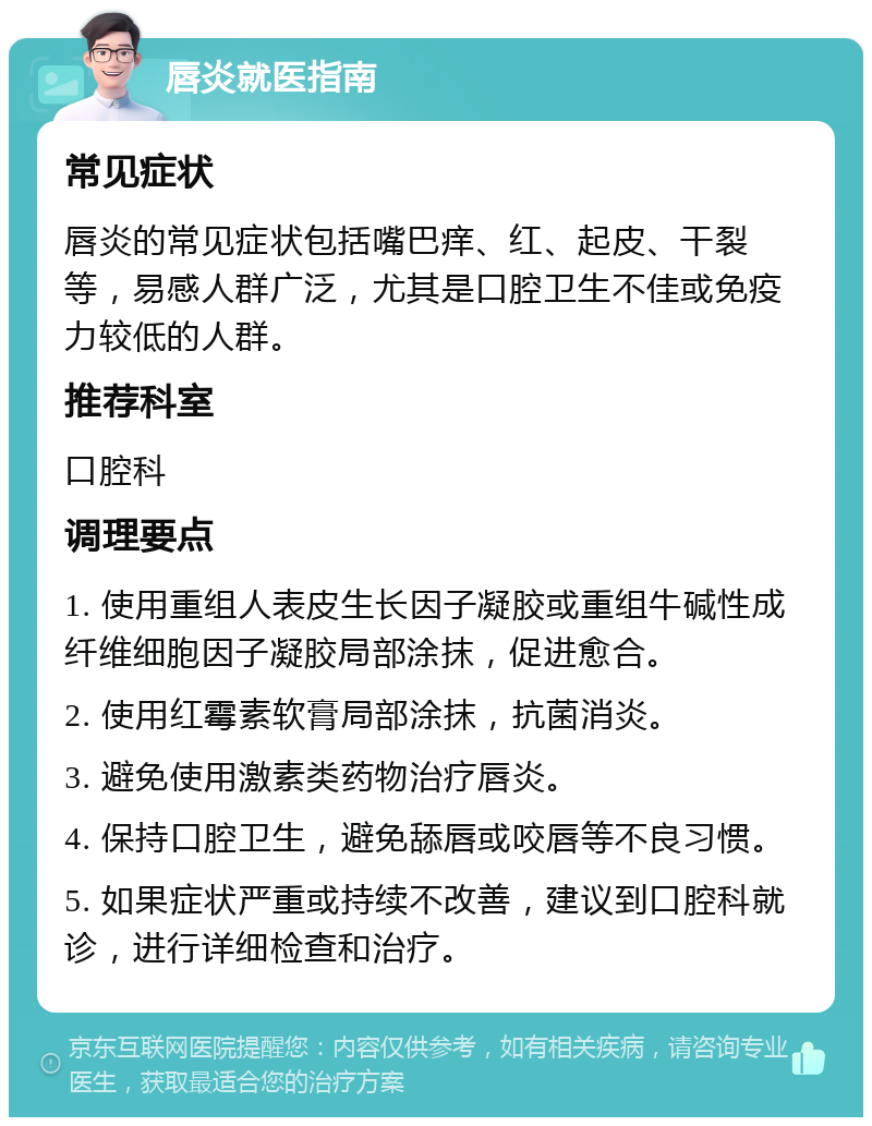 唇炎就医指南 常见症状 唇炎的常见症状包括嘴巴痒、红、起皮、干裂等，易感人群广泛，尤其是口腔卫生不佳或免疫力较低的人群。 推荐科室 口腔科 调理要点 1. 使用重组人表皮生长因子凝胶或重组牛碱性成纤维细胞因子凝胶局部涂抹，促进愈合。 2. 使用红霉素软膏局部涂抹，抗菌消炎。 3. 避免使用激素类药物治疗唇炎。 4. 保持口腔卫生，避免舔唇或咬唇等不良习惯。 5. 如果症状严重或持续不改善，建议到口腔科就诊，进行详细检查和治疗。