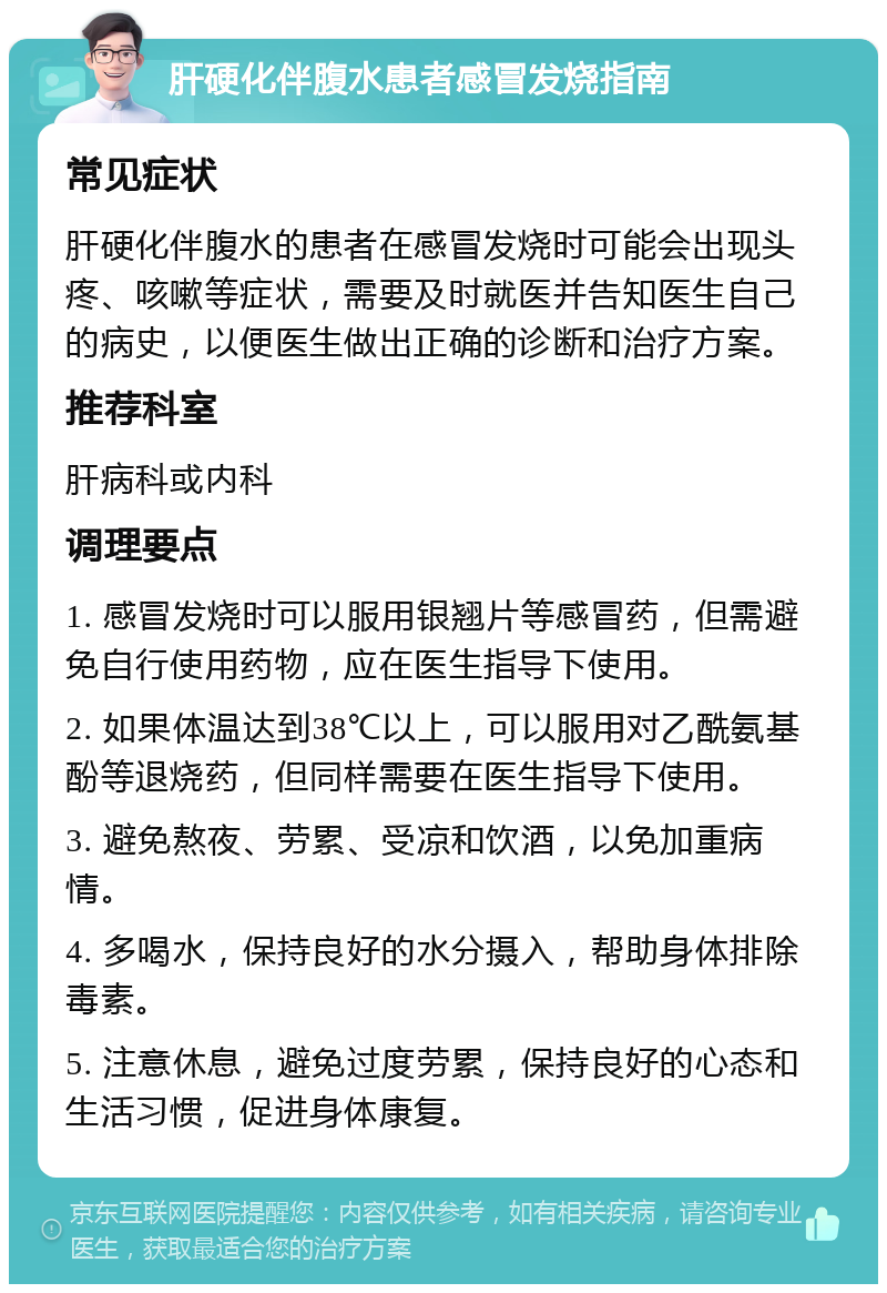 肝硬化伴腹水患者感冒发烧指南 常见症状 肝硬化伴腹水的患者在感冒发烧时可能会出现头疼、咳嗽等症状，需要及时就医并告知医生自己的病史，以便医生做出正确的诊断和治疗方案。 推荐科室 肝病科或内科 调理要点 1. 感冒发烧时可以服用银翘片等感冒药，但需避免自行使用药物，应在医生指导下使用。 2. 如果体温达到38℃以上，可以服用对乙酰氨基酚等退烧药，但同样需要在医生指导下使用。 3. 避免熬夜、劳累、受凉和饮酒，以免加重病情。 4. 多喝水，保持良好的水分摄入，帮助身体排除毒素。 5. 注意休息，避免过度劳累，保持良好的心态和生活习惯，促进身体康复。