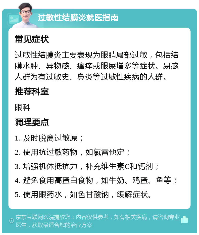 过敏性结膜炎就医指南 常见症状 过敏性结膜炎主要表现为眼睛局部过敏，包括结膜水肿、异物感、瘙痒或眼屎增多等症状。易感人群为有过敏史、鼻炎等过敏性疾病的人群。 推荐科室 眼科 调理要点 1. 及时脱离过敏原； 2. 使用抗过敏药物，如氯雷他定； 3. 增强机体抵抗力，补充维生素C和钙剂； 4. 避免食用高蛋白食物，如牛奶、鸡蛋、鱼等； 5. 使用眼药水，如色甘酸钠，缓解症状。