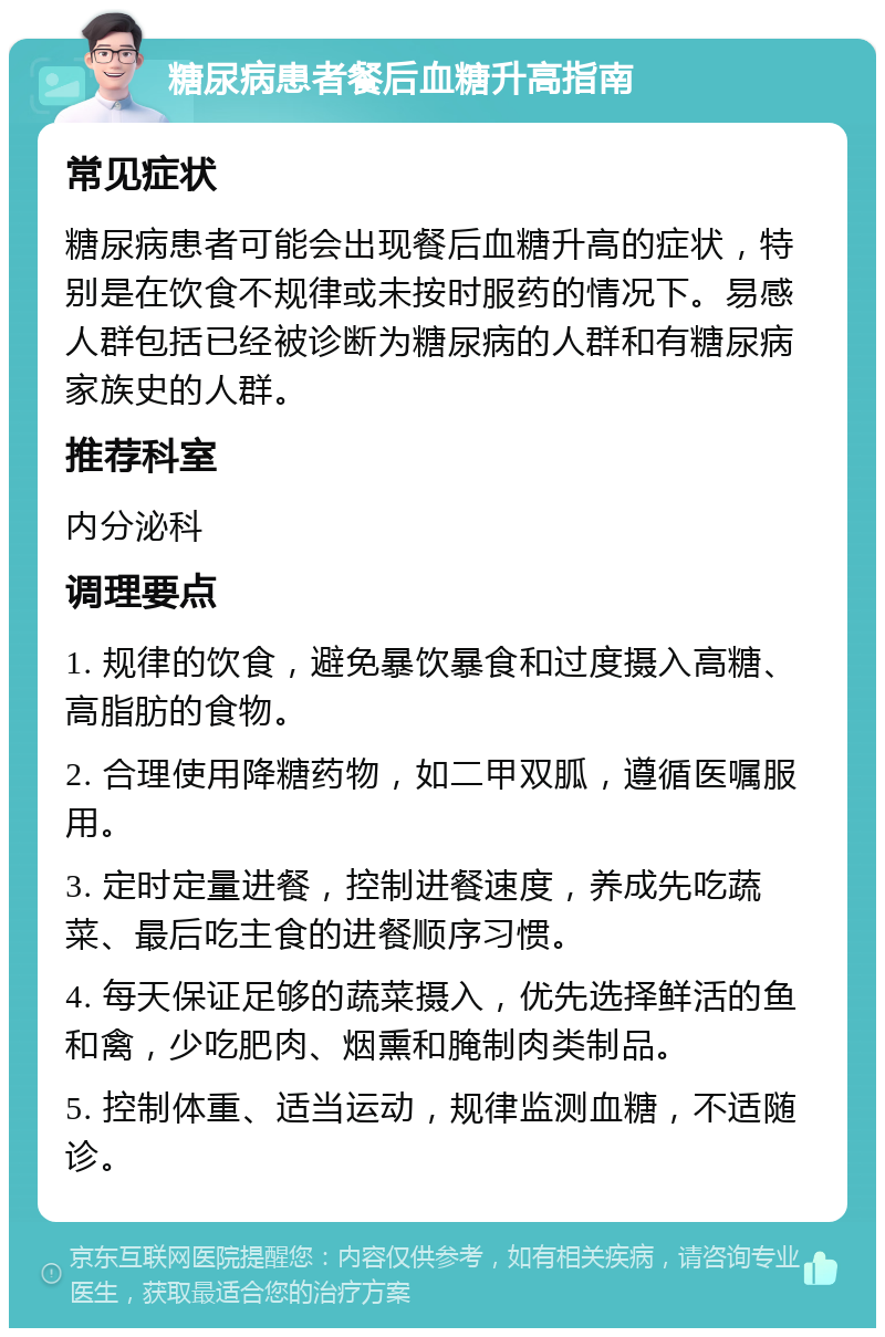 糖尿病患者餐后血糖升高指南 常见症状 糖尿病患者可能会出现餐后血糖升高的症状，特别是在饮食不规律或未按时服药的情况下。易感人群包括已经被诊断为糖尿病的人群和有糖尿病家族史的人群。 推荐科室 内分泌科 调理要点 1. 规律的饮食，避免暴饮暴食和过度摄入高糖、高脂肪的食物。 2. 合理使用降糖药物，如二甲双胍，遵循医嘱服用。 3. 定时定量进餐，控制进餐速度，养成先吃蔬菜、最后吃主食的进餐顺序习惯。 4. 每天保证足够的蔬菜摄入，优先选择鲜活的鱼和禽，少吃肥肉、烟熏和腌制肉类制品。 5. 控制体重、适当运动，规律监测血糖，不适随诊。