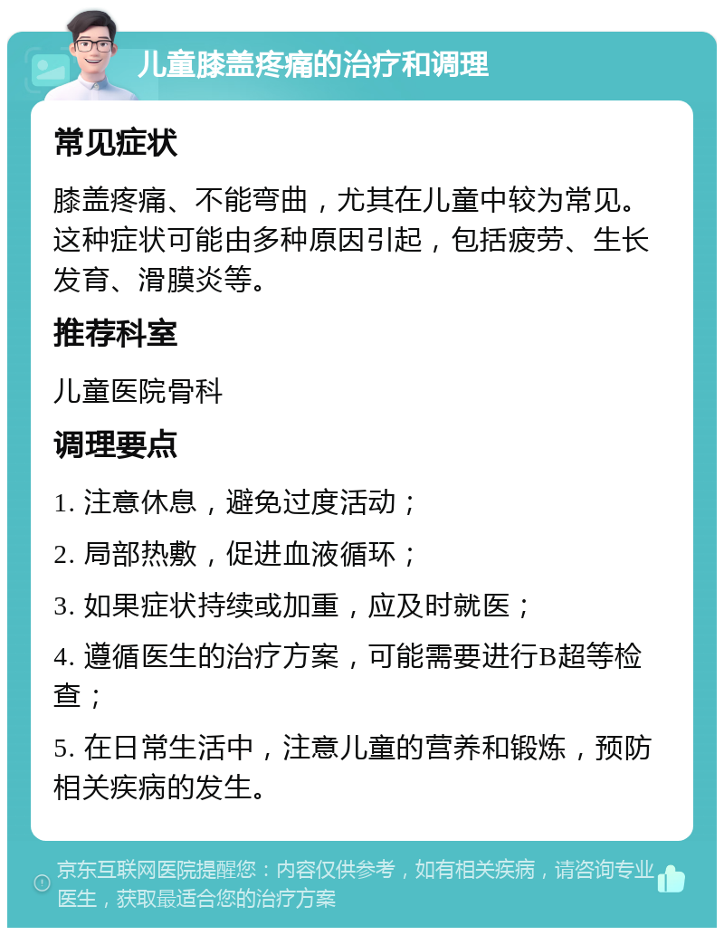 儿童膝盖疼痛的治疗和调理 常见症状 膝盖疼痛、不能弯曲，尤其在儿童中较为常见。这种症状可能由多种原因引起，包括疲劳、生长发育、滑膜炎等。 推荐科室 儿童医院骨科 调理要点 1. 注意休息，避免过度活动； 2. 局部热敷，促进血液循环； 3. 如果症状持续或加重，应及时就医； 4. 遵循医生的治疗方案，可能需要进行B超等检查； 5. 在日常生活中，注意儿童的营养和锻炼，预防相关疾病的发生。