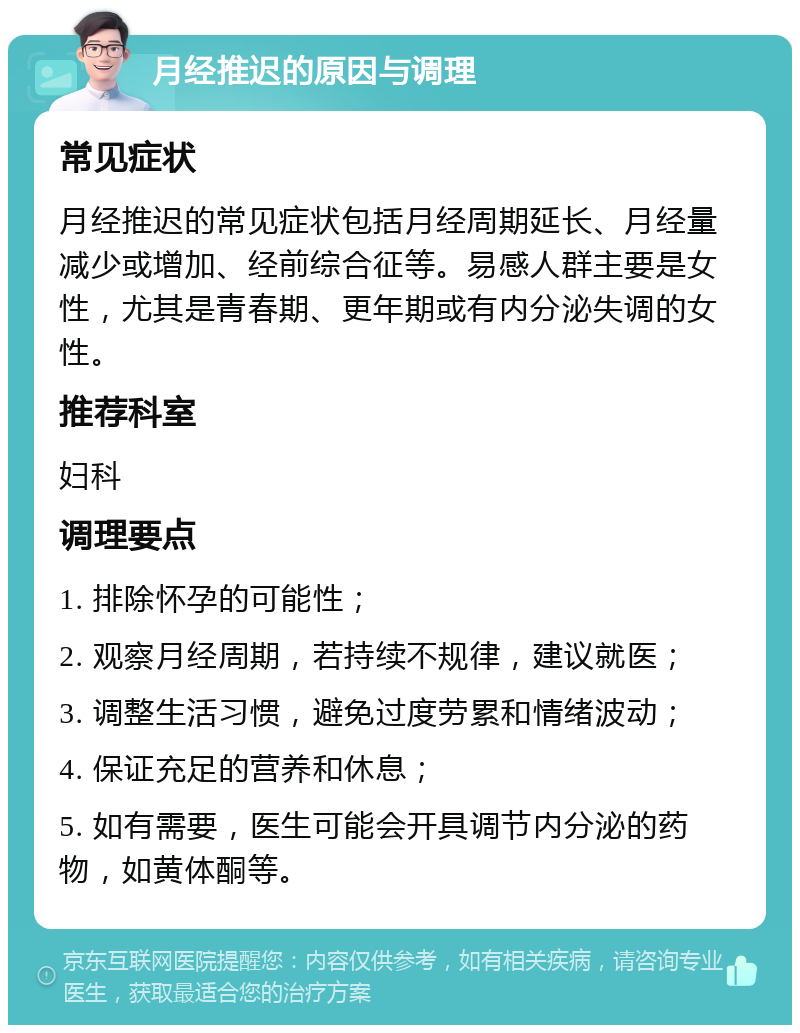 月经推迟的原因与调理 常见症状 月经推迟的常见症状包括月经周期延长、月经量减少或增加、经前综合征等。易感人群主要是女性，尤其是青春期、更年期或有内分泌失调的女性。 推荐科室 妇科 调理要点 1. 排除怀孕的可能性； 2. 观察月经周期，若持续不规律，建议就医； 3. 调整生活习惯，避免过度劳累和情绪波动； 4. 保证充足的营养和休息； 5. 如有需要，医生可能会开具调节内分泌的药物，如黄体酮等。