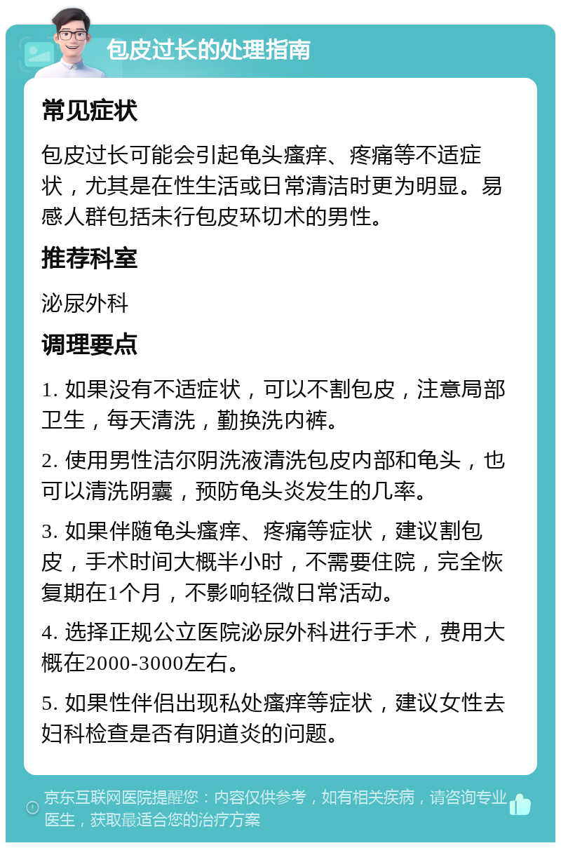 包皮过长的处理指南 常见症状 包皮过长可能会引起龟头瘙痒、疼痛等不适症状，尤其是在性生活或日常清洁时更为明显。易感人群包括未行包皮环切术的男性。 推荐科室 泌尿外科 调理要点 1. 如果没有不适症状，可以不割包皮，注意局部卫生，每天清洗，勤换洗内裤。 2. 使用男性洁尔阴洗液清洗包皮内部和龟头，也可以清洗阴囊，预防龟头炎发生的几率。 3. 如果伴随龟头瘙痒、疼痛等症状，建议割包皮，手术时间大概半小时，不需要住院，完全恢复期在1个月，不影响轻微日常活动。 4. 选择正规公立医院泌尿外科进行手术，费用大概在2000-3000左右。 5. 如果性伴侣出现私处瘙痒等症状，建议女性去妇科检查是否有阴道炎的问题。