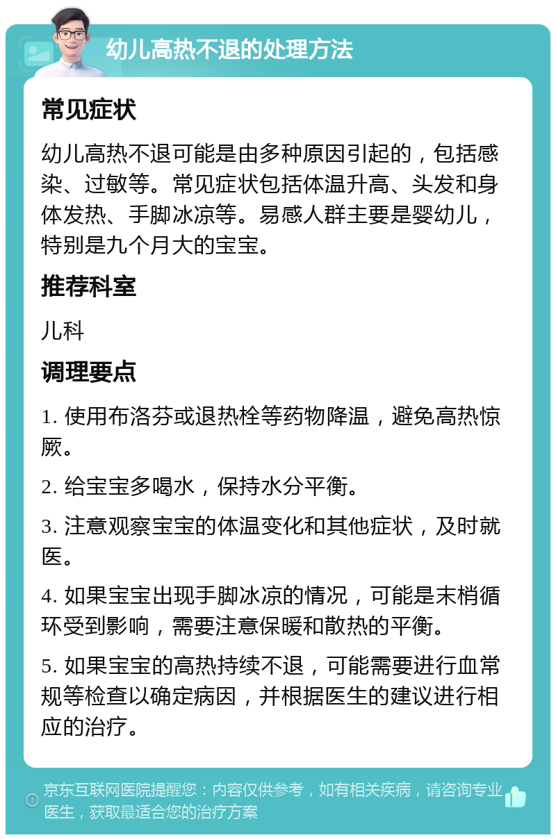 幼儿高热不退的处理方法 常见症状 幼儿高热不退可能是由多种原因引起的，包括感染、过敏等。常见症状包括体温升高、头发和身体发热、手脚冰凉等。易感人群主要是婴幼儿，特别是九个月大的宝宝。 推荐科室 儿科 调理要点 1. 使用布洛芬或退热栓等药物降温，避免高热惊厥。 2. 给宝宝多喝水，保持水分平衡。 3. 注意观察宝宝的体温变化和其他症状，及时就医。 4. 如果宝宝出现手脚冰凉的情况，可能是末梢循环受到影响，需要注意保暖和散热的平衡。 5. 如果宝宝的高热持续不退，可能需要进行血常规等检查以确定病因，并根据医生的建议进行相应的治疗。