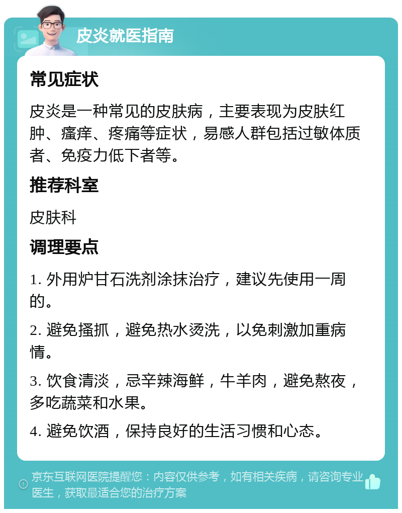 皮炎就医指南 常见症状 皮炎是一种常见的皮肤病，主要表现为皮肤红肿、瘙痒、疼痛等症状，易感人群包括过敏体质者、免疫力低下者等。 推荐科室 皮肤科 调理要点 1. 外用炉甘石洗剂涂抹治疗，建议先使用一周的。 2. 避免搔抓，避免热水烫洗，以免刺激加重病情。 3. 饮食清淡，忌辛辣海鲜，牛羊肉，避免熬夜，多吃蔬菜和水果。 4. 避免饮酒，保持良好的生活习惯和心态。