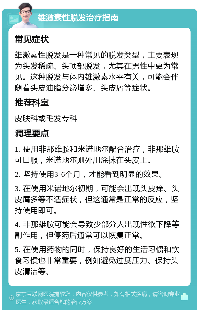 雄激素性脱发治疗指南 常见症状 雄激素性脱发是一种常见的脱发类型，主要表现为头发稀疏、头顶部脱发，尤其在男性中更为常见。这种脱发与体内雄激素水平有关，可能会伴随着头皮油脂分泌增多、头皮屑等症状。 推荐科室 皮肤科或毛发专科 调理要点 1. 使用非那雄胺和米诺地尔配合治疗，非那雄胺可口服，米诺地尔则外用涂抹在头皮上。 2. 坚持使用3-6个月，才能看到明显的效果。 3. 在使用米诺地尔初期，可能会出现头皮痒、头皮屑多等不适症状，但这通常是正常的反应，坚持使用即可。 4. 非那雄胺可能会导致少部分人出现性欲下降等副作用，但停药后通常可以恢复正常。 5. 在使用药物的同时，保持良好的生活习惯和饮食习惯也非常重要，例如避免过度压力、保持头皮清洁等。