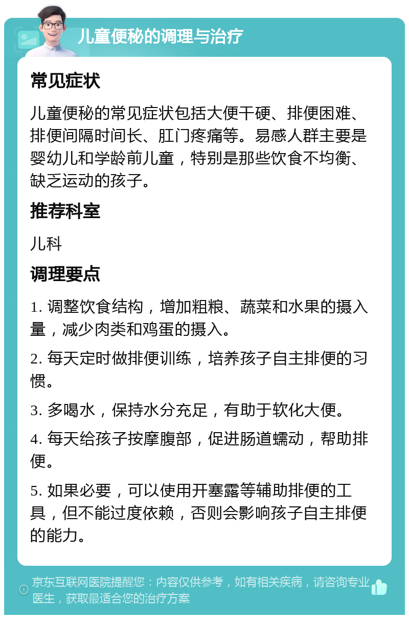 儿童便秘的调理与治疗 常见症状 儿童便秘的常见症状包括大便干硬、排便困难、排便间隔时间长、肛门疼痛等。易感人群主要是婴幼儿和学龄前儿童，特别是那些饮食不均衡、缺乏运动的孩子。 推荐科室 儿科 调理要点 1. 调整饮食结构，增加粗粮、蔬菜和水果的摄入量，减少肉类和鸡蛋的摄入。 2. 每天定时做排便训练，培养孩子自主排便的习惯。 3. 多喝水，保持水分充足，有助于软化大便。 4. 每天给孩子按摩腹部，促进肠道蠕动，帮助排便。 5. 如果必要，可以使用开塞露等辅助排便的工具，但不能过度依赖，否则会影响孩子自主排便的能力。