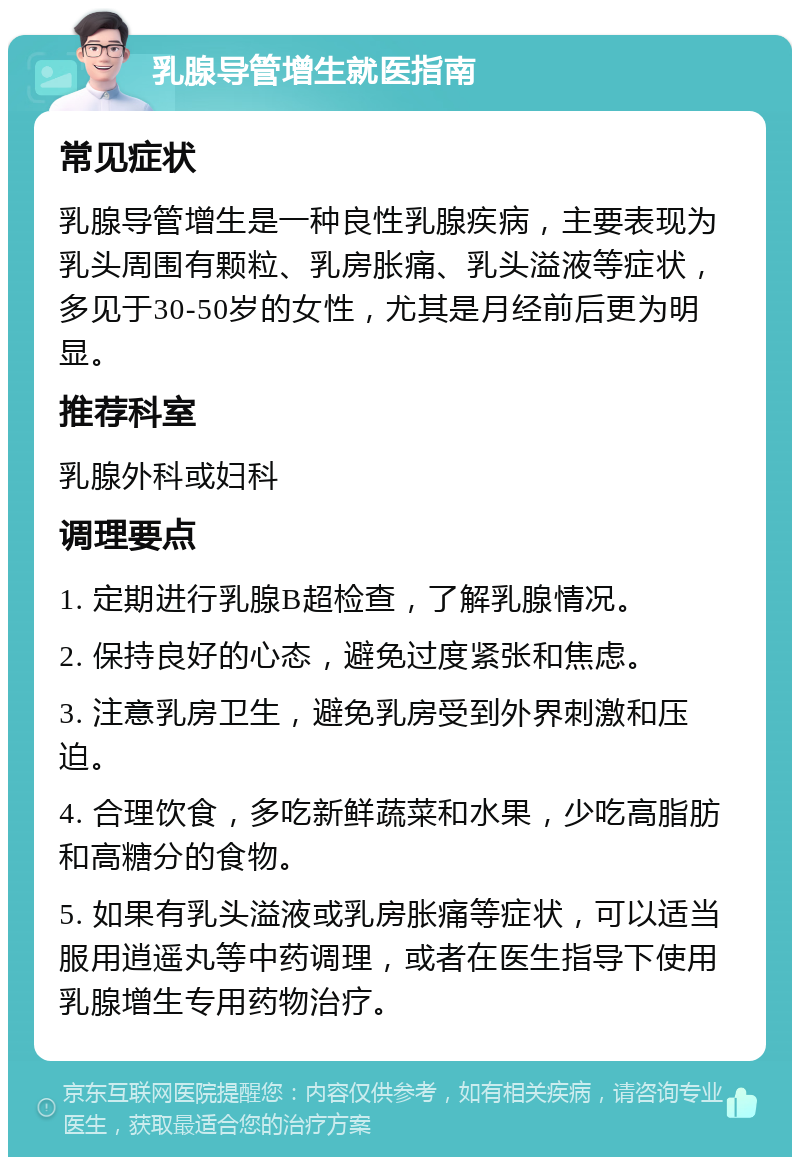 乳腺导管增生就医指南 常见症状 乳腺导管增生是一种良性乳腺疾病，主要表现为乳头周围有颗粒、乳房胀痛、乳头溢液等症状，多见于30-50岁的女性，尤其是月经前后更为明显。 推荐科室 乳腺外科或妇科 调理要点 1. 定期进行乳腺B超检查，了解乳腺情况。 2. 保持良好的心态，避免过度紧张和焦虑。 3. 注意乳房卫生，避免乳房受到外界刺激和压迫。 4. 合理饮食，多吃新鲜蔬菜和水果，少吃高脂肪和高糖分的食物。 5. 如果有乳头溢液或乳房胀痛等症状，可以适当服用逍遥丸等中药调理，或者在医生指导下使用乳腺增生专用药物治疗。