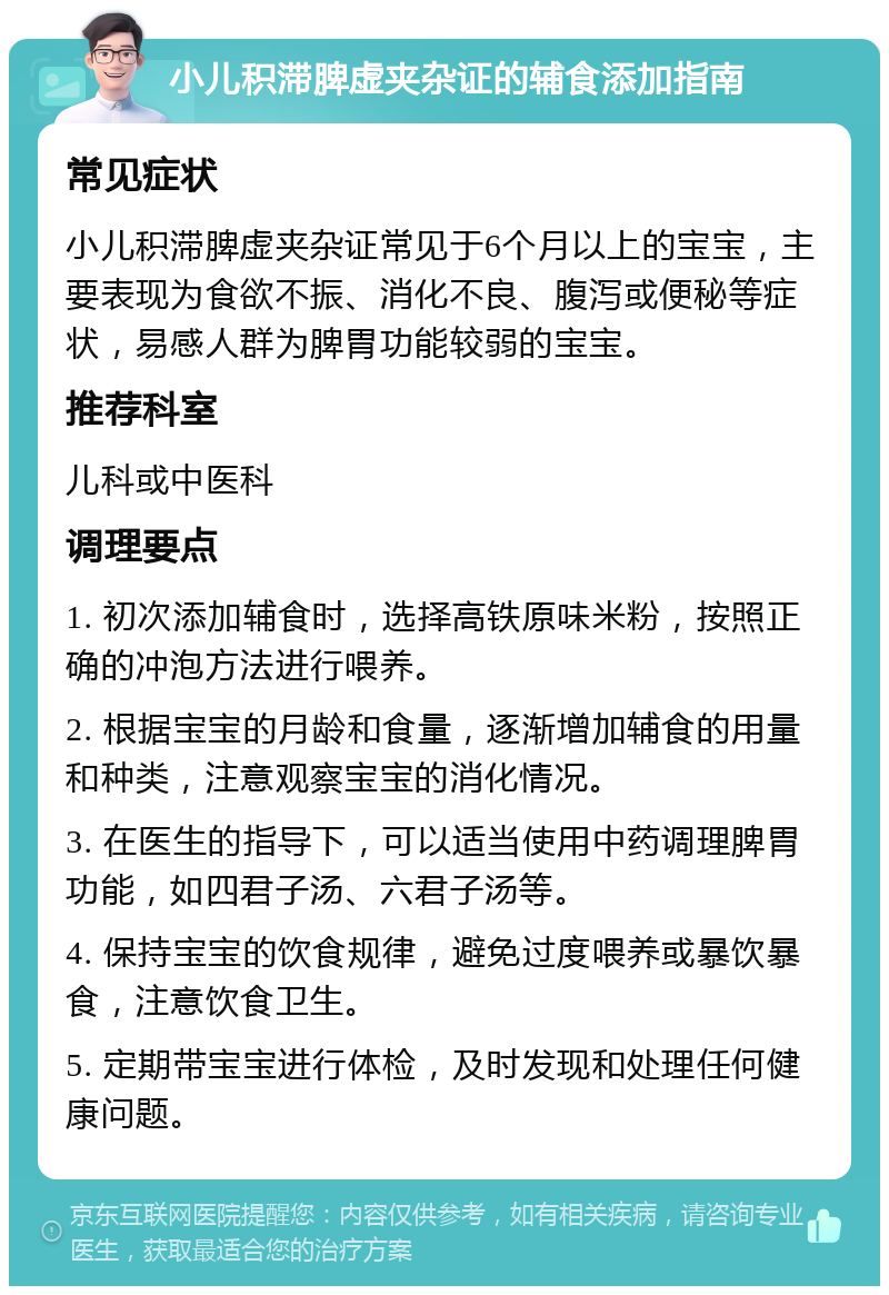 小儿积滞脾虚夹杂证的辅食添加指南 常见症状 小儿积滞脾虚夹杂证常见于6个月以上的宝宝，主要表现为食欲不振、消化不良、腹泻或便秘等症状，易感人群为脾胃功能较弱的宝宝。 推荐科室 儿科或中医科 调理要点 1. 初次添加辅食时，选择高铁原味米粉，按照正确的冲泡方法进行喂养。 2. 根据宝宝的月龄和食量，逐渐增加辅食的用量和种类，注意观察宝宝的消化情况。 3. 在医生的指导下，可以适当使用中药调理脾胃功能，如四君子汤、六君子汤等。 4. 保持宝宝的饮食规律，避免过度喂养或暴饮暴食，注意饮食卫生。 5. 定期带宝宝进行体检，及时发现和处理任何健康问题。