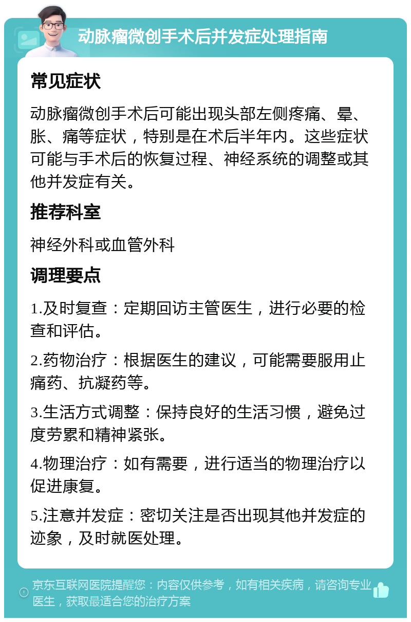 动脉瘤微创手术后并发症处理指南 常见症状 动脉瘤微创手术后可能出现头部左侧疼痛、晕、胀、痛等症状，特别是在术后半年内。这些症状可能与手术后的恢复过程、神经系统的调整或其他并发症有关。 推荐科室 神经外科或血管外科 调理要点 1.及时复查：定期回访主管医生，进行必要的检查和评估。 2.药物治疗：根据医生的建议，可能需要服用止痛药、抗凝药等。 3.生活方式调整：保持良好的生活习惯，避免过度劳累和精神紧张。 4.物理治疗：如有需要，进行适当的物理治疗以促进康复。 5.注意并发症：密切关注是否出现其他并发症的迹象，及时就医处理。