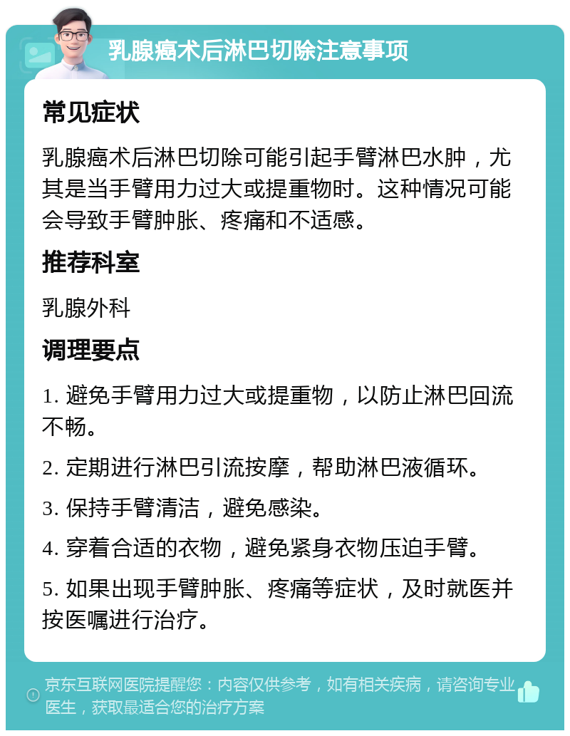 乳腺癌术后淋巴切除注意事项 常见症状 乳腺癌术后淋巴切除可能引起手臂淋巴水肿，尤其是当手臂用力过大或提重物时。这种情况可能会导致手臂肿胀、疼痛和不适感。 推荐科室 乳腺外科 调理要点 1. 避免手臂用力过大或提重物，以防止淋巴回流不畅。 2. 定期进行淋巴引流按摩，帮助淋巴液循环。 3. 保持手臂清洁，避免感染。 4. 穿着合适的衣物，避免紧身衣物压迫手臂。 5. 如果出现手臂肿胀、疼痛等症状，及时就医并按医嘱进行治疗。