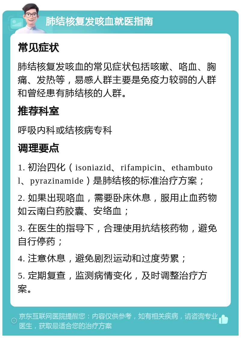 肺结核复发咳血就医指南 常见症状 肺结核复发咳血的常见症状包括咳嗽、咯血、胸痛、发热等，易感人群主要是免疫力较弱的人群和曾经患有肺结核的人群。 推荐科室 呼吸内科或结核病专科 调理要点 1. 初治四化（isoniazid、rifampicin、ethambutol、pyrazinamide）是肺结核的标准治疗方案； 2. 如果出现咯血，需要卧床休息，服用止血药物如云南白药胶囊、安络血； 3. 在医生的指导下，合理使用抗结核药物，避免自行停药； 4. 注意休息，避免剧烈运动和过度劳累； 5. 定期复查，监测病情变化，及时调整治疗方案。