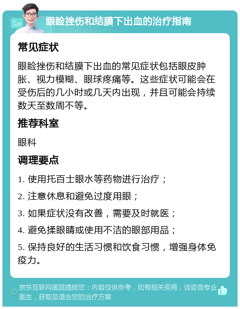 眼睑挫伤和结膜下出血的治疗指南 常见症状 眼睑挫伤和结膜下出血的常见症状包括眼皮肿胀、视力模糊、眼球疼痛等。这些症状可能会在受伤后的几小时或几天内出现，并且可能会持续数天至数周不等。 推荐科室 眼科 调理要点 1. 使用托百士眼水等药物进行治疗； 2. 注意休息和避免过度用眼； 3. 如果症状没有改善，需要及时就医； 4. 避免揉眼睛或使用不洁的眼部用品； 5. 保持良好的生活习惯和饮食习惯，增强身体免疫力。