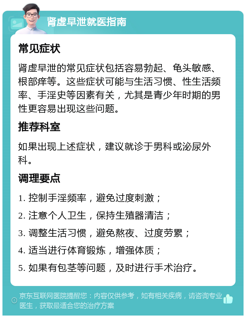 肾虚早泄就医指南 常见症状 肾虚早泄的常见症状包括容易勃起、龟头敏感、根部痒等。这些症状可能与生活习惯、性生活频率、手淫史等因素有关，尤其是青少年时期的男性更容易出现这些问题。 推荐科室 如果出现上述症状，建议就诊于男科或泌尿外科。 调理要点 1. 控制手淫频率，避免过度刺激； 2. 注意个人卫生，保持生殖器清洁； 3. 调整生活习惯，避免熬夜、过度劳累； 4. 适当进行体育锻炼，增强体质； 5. 如果有包茎等问题，及时进行手术治疗。