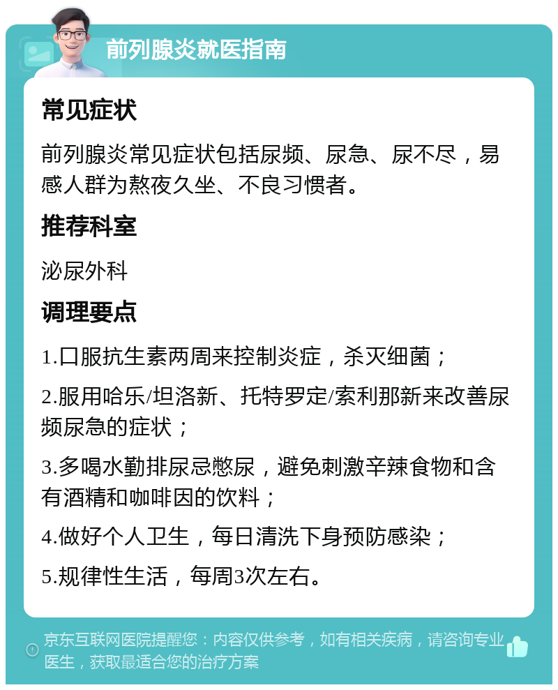 前列腺炎就医指南 常见症状 前列腺炎常见症状包括尿频、尿急、尿不尽，易感人群为熬夜久坐、不良习惯者。 推荐科室 泌尿外科 调理要点 1.口服抗生素两周来控制炎症，杀灭细菌； 2.服用哈乐/坦洛新、托特罗定/索利那新来改善尿频尿急的症状； 3.多喝水勤排尿忌憋尿，避免刺激辛辣食物和含有酒精和咖啡因的饮料； 4.做好个人卫生，每日清洗下身预防感染； 5.规律性生活，每周3次左右。