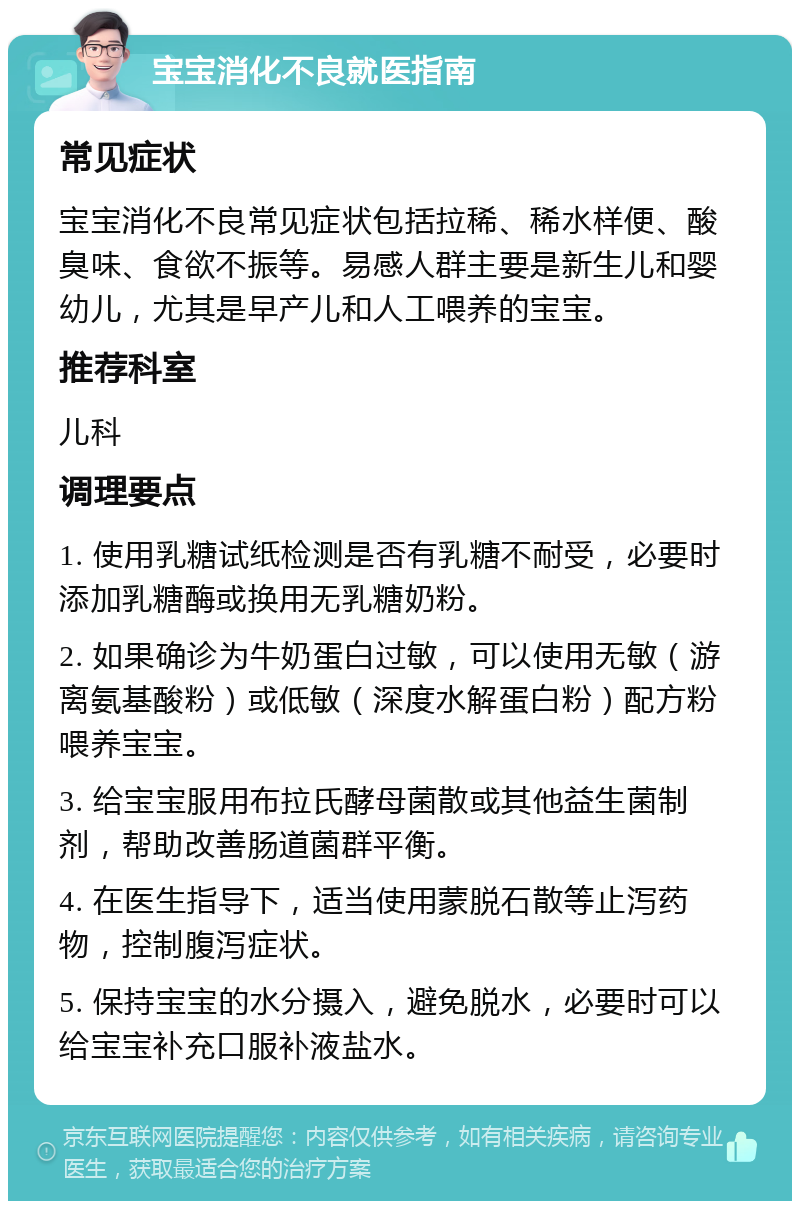 宝宝消化不良就医指南 常见症状 宝宝消化不良常见症状包括拉稀、稀水样便、酸臭味、食欲不振等。易感人群主要是新生儿和婴幼儿，尤其是早产儿和人工喂养的宝宝。 推荐科室 儿科 调理要点 1. 使用乳糖试纸检测是否有乳糖不耐受，必要时添加乳糖酶或换用无乳糖奶粉。 2. 如果确诊为牛奶蛋白过敏，可以使用无敏（游离氨基酸粉）或低敏（深度水解蛋白粉）配方粉喂养宝宝。 3. 给宝宝服用布拉氏酵母菌散或其他益生菌制剂，帮助改善肠道菌群平衡。 4. 在医生指导下，适当使用蒙脱石散等止泻药物，控制腹泻症状。 5. 保持宝宝的水分摄入，避免脱水，必要时可以给宝宝补充口服补液盐水。