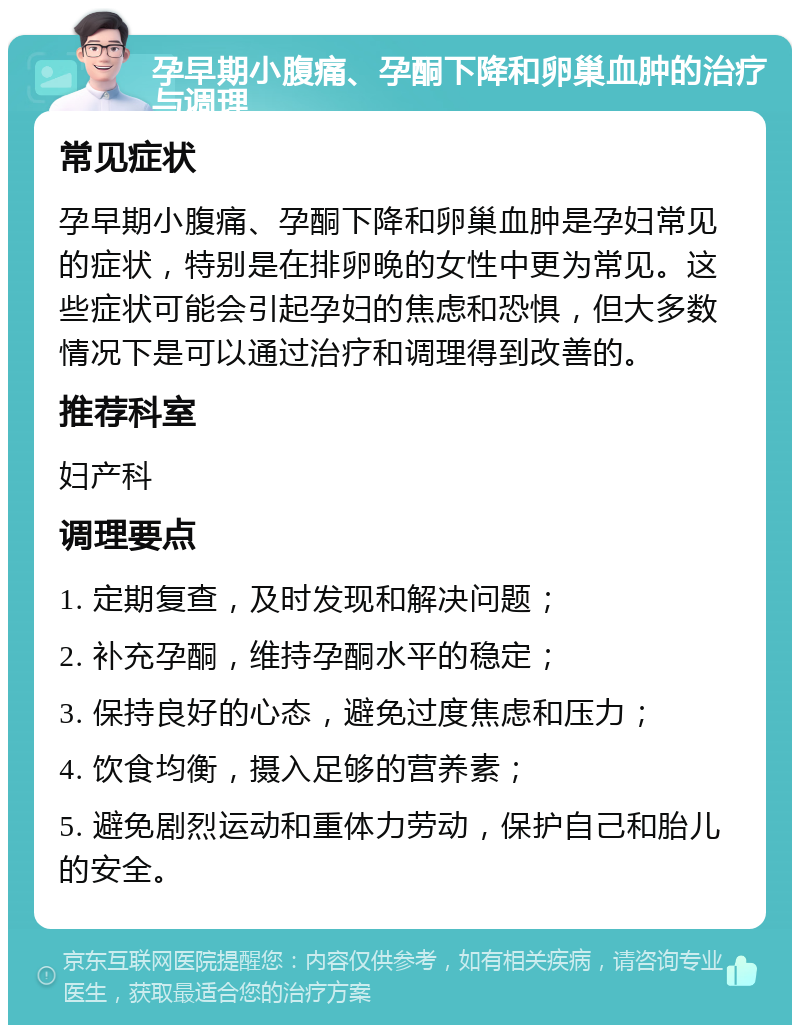 孕早期小腹痛、孕酮下降和卵巢血肿的治疗与调理 常见症状 孕早期小腹痛、孕酮下降和卵巢血肿是孕妇常见的症状，特别是在排卵晚的女性中更为常见。这些症状可能会引起孕妇的焦虑和恐惧，但大多数情况下是可以通过治疗和调理得到改善的。 推荐科室 妇产科 调理要点 1. 定期复查，及时发现和解决问题； 2. 补充孕酮，维持孕酮水平的稳定； 3. 保持良好的心态，避免过度焦虑和压力； 4. 饮食均衡，摄入足够的营养素； 5. 避免剧烈运动和重体力劳动，保护自己和胎儿的安全。