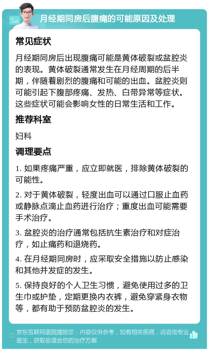 月经期同房后腹痛的可能原因及处理 常见症状 月经期同房后出现腹痛可能是黄体破裂或盆腔炎的表现。黄体破裂通常发生在月经周期的后半期，伴随着剧烈的腹痛和可能的出血。盆腔炎则可能引起下腹部疼痛、发热、白带异常等症状。这些症状可能会影响女性的日常生活和工作。 推荐科室 妇科 调理要点 1. 如果疼痛严重，应立即就医，排除黄体破裂的可能性。 2. 对于黄体破裂，轻度出血可以通过口服止血药或静脉点滴止血药进行治疗；重度出血可能需要手术治疗。 3. 盆腔炎的治疗通常包括抗生素治疗和对症治疗，如止痛药和退烧药。 4. 在月经期同房时，应采取安全措施以防止感染和其他并发症的发生。 5. 保持良好的个人卫生习惯，避免使用过多的卫生巾或护垫，定期更换内衣裤，避免穿紧身衣物等，都有助于预防盆腔炎的发生。