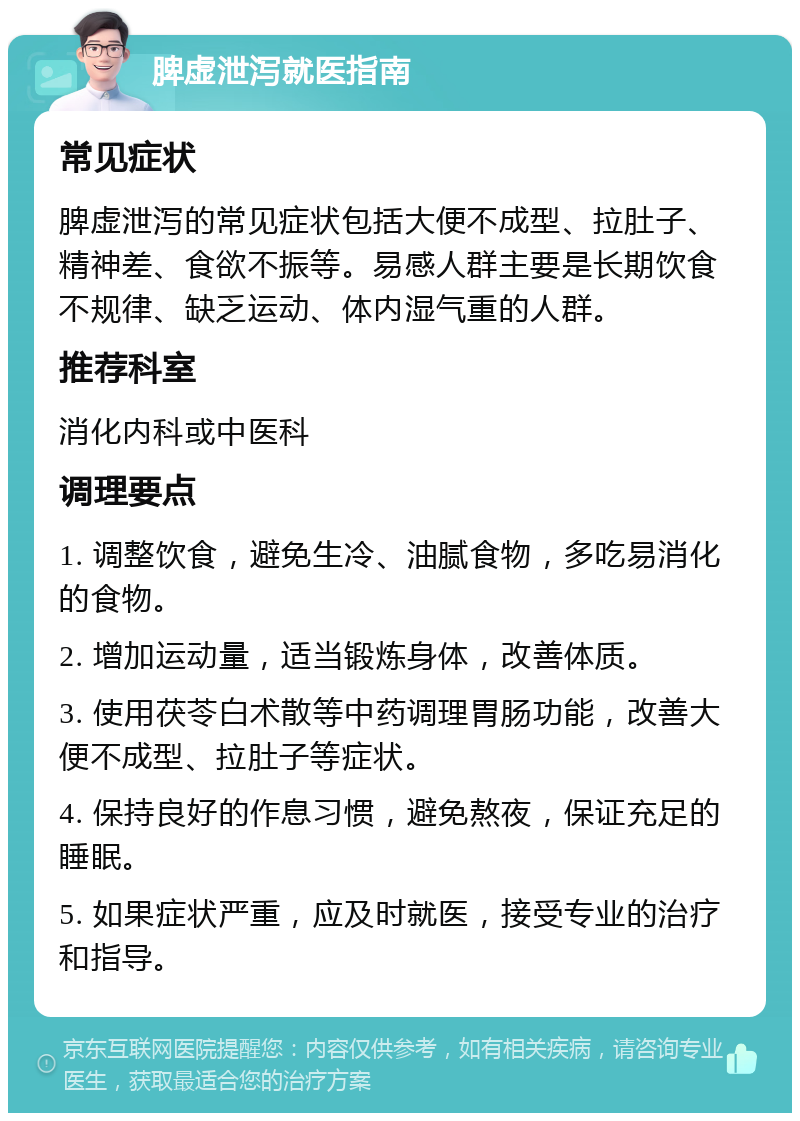 脾虚泄泻就医指南 常见症状 脾虚泄泻的常见症状包括大便不成型、拉肚子、精神差、食欲不振等。易感人群主要是长期饮食不规律、缺乏运动、体内湿气重的人群。 推荐科室 消化内科或中医科 调理要点 1. 调整饮食，避免生冷、油腻食物，多吃易消化的食物。 2. 增加运动量，适当锻炼身体，改善体质。 3. 使用茯苓白术散等中药调理胃肠功能，改善大便不成型、拉肚子等症状。 4. 保持良好的作息习惯，避免熬夜，保证充足的睡眠。 5. 如果症状严重，应及时就医，接受专业的治疗和指导。