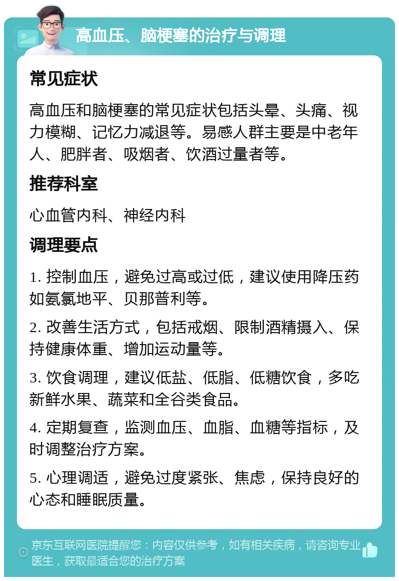 高血压、脑梗塞的治疗与调理 常见症状 高血压和脑梗塞的常见症状包括头晕、头痛、视力模糊、记忆力减退等。易感人群主要是中老年人、肥胖者、吸烟者、饮酒过量者等。 推荐科室 心血管内科、神经内科 调理要点 1. 控制血压，避免过高或过低，建议使用降压药如氨氯地平、贝那普利等。 2. 改善生活方式，包括戒烟、限制酒精摄入、保持健康体重、增加运动量等。 3. 饮食调理，建议低盐、低脂、低糖饮食，多吃新鲜水果、蔬菜和全谷类食品。 4. 定期复查，监测血压、血脂、血糖等指标，及时调整治疗方案。 5. 心理调适，避免过度紧张、焦虑，保持良好的心态和睡眠质量。