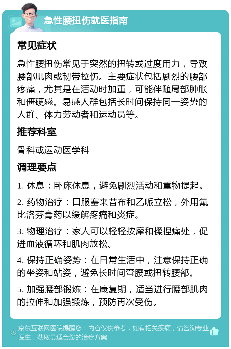 急性腰扭伤就医指南 常见症状 急性腰扭伤常见于突然的扭转或过度用力，导致腰部肌肉或韧带拉伤。主要症状包括剧烈的腰部疼痛，尤其是在活动时加重，可能伴随局部肿胀和僵硬感。易感人群包括长时间保持同一姿势的人群、体力劳动者和运动员等。 推荐科室 骨科或运动医学科 调理要点 1. 休息：卧床休息，避免剧烈活动和重物提起。 2. 药物治疗：口服塞来昔布和乙哌立松，外用氟比洛芬膏药以缓解疼痛和炎症。 3. 物理治疗：家人可以轻轻按摩和揉捏痛处，促进血液循环和肌肉放松。 4. 保持正确姿势：在日常生活中，注意保持正确的坐姿和站姿，避免长时间弯腰或扭转腰部。 5. 加强腰部锻炼：在康复期，适当进行腰部肌肉的拉伸和加强锻炼，预防再次受伤。