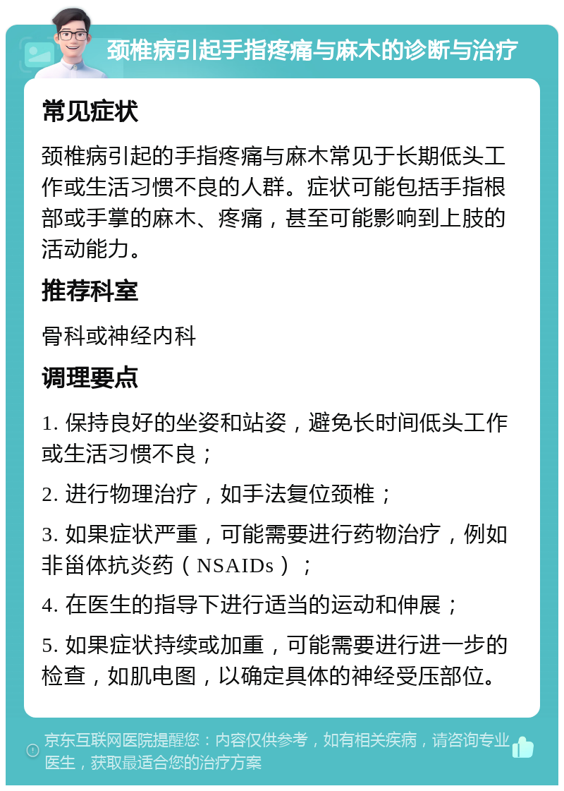 颈椎病引起手指疼痛与麻木的诊断与治疗 常见症状 颈椎病引起的手指疼痛与麻木常见于长期低头工作或生活习惯不良的人群。症状可能包括手指根部或手掌的麻木、疼痛，甚至可能影响到上肢的活动能力。 推荐科室 骨科或神经内科 调理要点 1. 保持良好的坐姿和站姿，避免长时间低头工作或生活习惯不良； 2. 进行物理治疗，如手法复位颈椎； 3. 如果症状严重，可能需要进行药物治疗，例如非甾体抗炎药（NSAIDs）； 4. 在医生的指导下进行适当的运动和伸展； 5. 如果症状持续或加重，可能需要进行进一步的检查，如肌电图，以确定具体的神经受压部位。