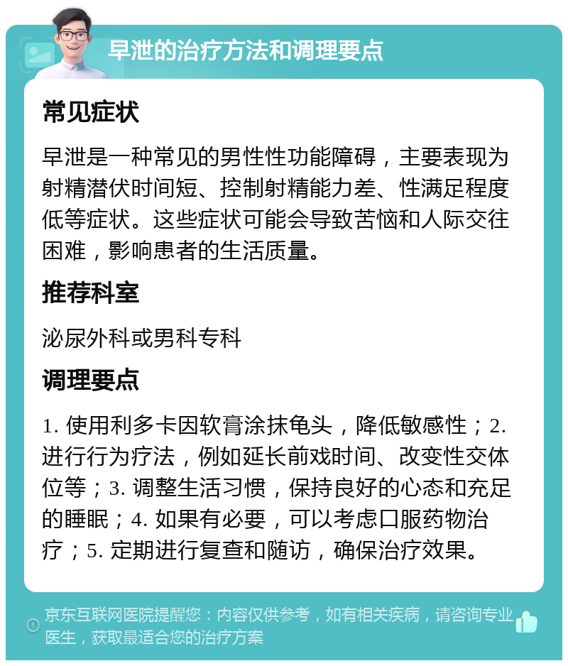 早泄的治疗方法和调理要点 常见症状 早泄是一种常见的男性性功能障碍，主要表现为射精潜伏时间短、控制射精能力差、性满足程度低等症状。这些症状可能会导致苦恼和人际交往困难，影响患者的生活质量。 推荐科室 泌尿外科或男科专科 调理要点 1. 使用利多卡因软膏涂抹龟头，降低敏感性；2. 进行行为疗法，例如延长前戏时间、改变性交体位等；3. 调整生活习惯，保持良好的心态和充足的睡眠；4. 如果有必要，可以考虑口服药物治疗；5. 定期进行复查和随访，确保治疗效果。