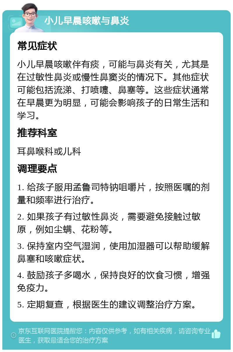 小儿早晨咳嗽与鼻炎 常见症状 小儿早晨咳嗽伴有痰，可能与鼻炎有关，尤其是在过敏性鼻炎或慢性鼻窦炎的情况下。其他症状可能包括流涕、打喷嚏、鼻塞等。这些症状通常在早晨更为明显，可能会影响孩子的日常生活和学习。 推荐科室 耳鼻喉科或儿科 调理要点 1. 给孩子服用孟鲁司特钠咀嚼片，按照医嘱的剂量和频率进行治疗。 2. 如果孩子有过敏性鼻炎，需要避免接触过敏原，例如尘螨、花粉等。 3. 保持室内空气湿润，使用加湿器可以帮助缓解鼻塞和咳嗽症状。 4. 鼓励孩子多喝水，保持良好的饮食习惯，增强免疫力。 5. 定期复查，根据医生的建议调整治疗方案。