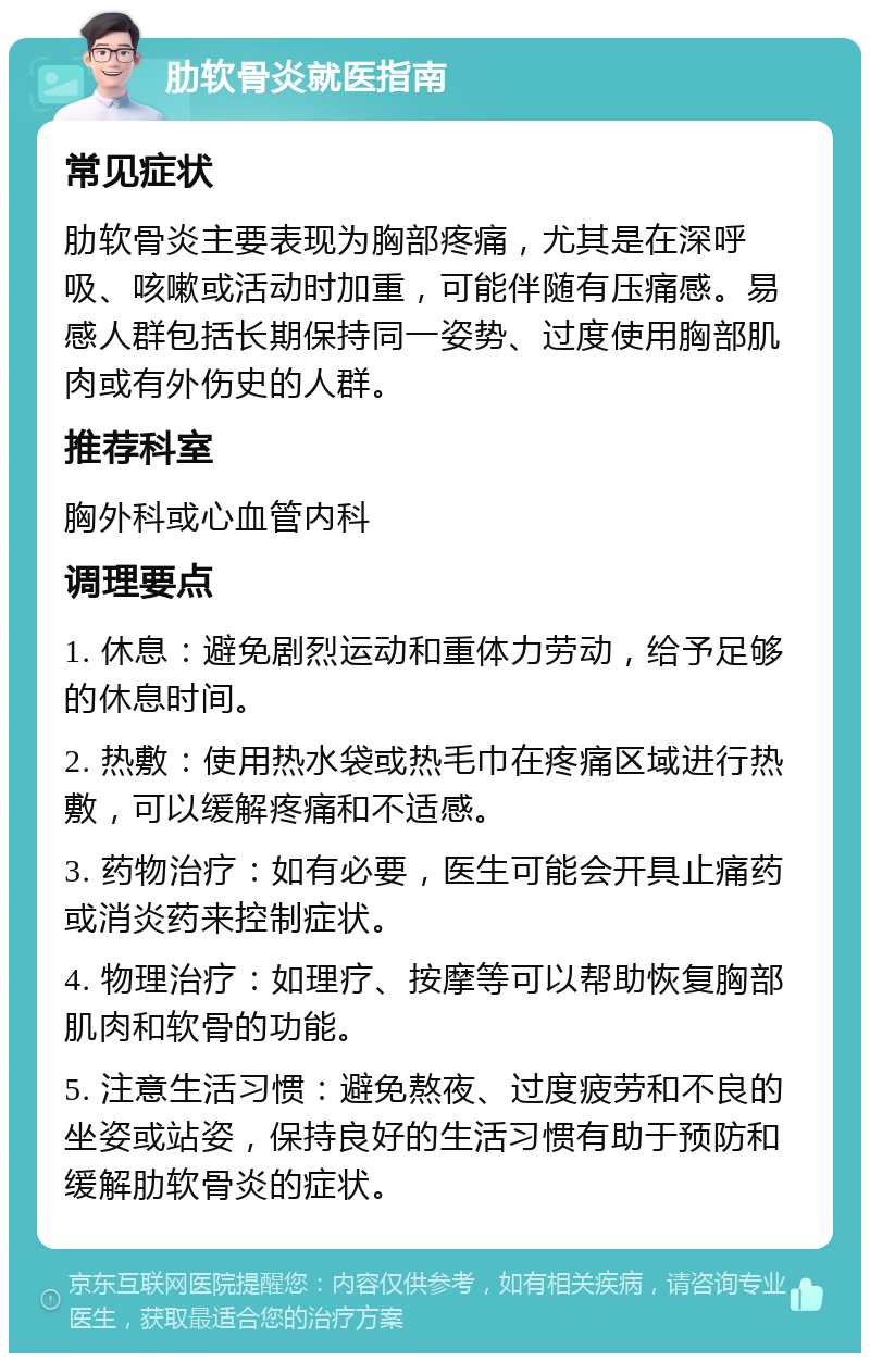 肋软骨炎就医指南 常见症状 肋软骨炎主要表现为胸部疼痛，尤其是在深呼吸、咳嗽或活动时加重，可能伴随有压痛感。易感人群包括长期保持同一姿势、过度使用胸部肌肉或有外伤史的人群。 推荐科室 胸外科或心血管内科 调理要点 1. 休息：避免剧烈运动和重体力劳动，给予足够的休息时间。 2. 热敷：使用热水袋或热毛巾在疼痛区域进行热敷，可以缓解疼痛和不适感。 3. 药物治疗：如有必要，医生可能会开具止痛药或消炎药来控制症状。 4. 物理治疗：如理疗、按摩等可以帮助恢复胸部肌肉和软骨的功能。 5. 注意生活习惯：避免熬夜、过度疲劳和不良的坐姿或站姿，保持良好的生活习惯有助于预防和缓解肋软骨炎的症状。