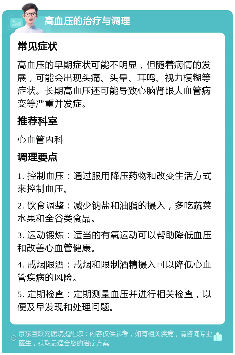 高血压的治疗与调理 常见症状 高血压的早期症状可能不明显，但随着病情的发展，可能会出现头痛、头晕、耳鸣、视力模糊等症状。长期高血压还可能导致心脑肾眼大血管病变等严重并发症。 推荐科室 心血管内科 调理要点 1. 控制血压：通过服用降压药物和改变生活方式来控制血压。 2. 饮食调整：减少钠盐和油脂的摄入，多吃蔬菜水果和全谷类食品。 3. 运动锻炼：适当的有氧运动可以帮助降低血压和改善心血管健康。 4. 戒烟限酒：戒烟和限制酒精摄入可以降低心血管疾病的风险。 5. 定期检查：定期测量血压并进行相关检查，以便及早发现和处理问题。