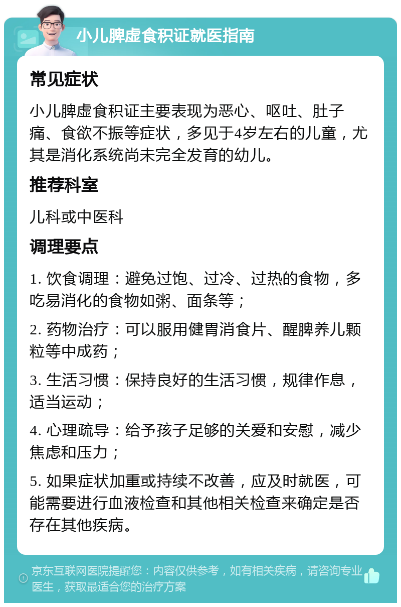 小儿脾虚食积证就医指南 常见症状 小儿脾虚食积证主要表现为恶心、呕吐、肚子痛、食欲不振等症状，多见于4岁左右的儿童，尤其是消化系统尚未完全发育的幼儿。 推荐科室 儿科或中医科 调理要点 1. 饮食调理：避免过饱、过冷、过热的食物，多吃易消化的食物如粥、面条等； 2. 药物治疗：可以服用健胃消食片、醒脾养儿颗粒等中成药； 3. 生活习惯：保持良好的生活习惯，规律作息，适当运动； 4. 心理疏导：给予孩子足够的关爱和安慰，减少焦虑和压力； 5. 如果症状加重或持续不改善，应及时就医，可能需要进行血液检查和其他相关检查来确定是否存在其他疾病。