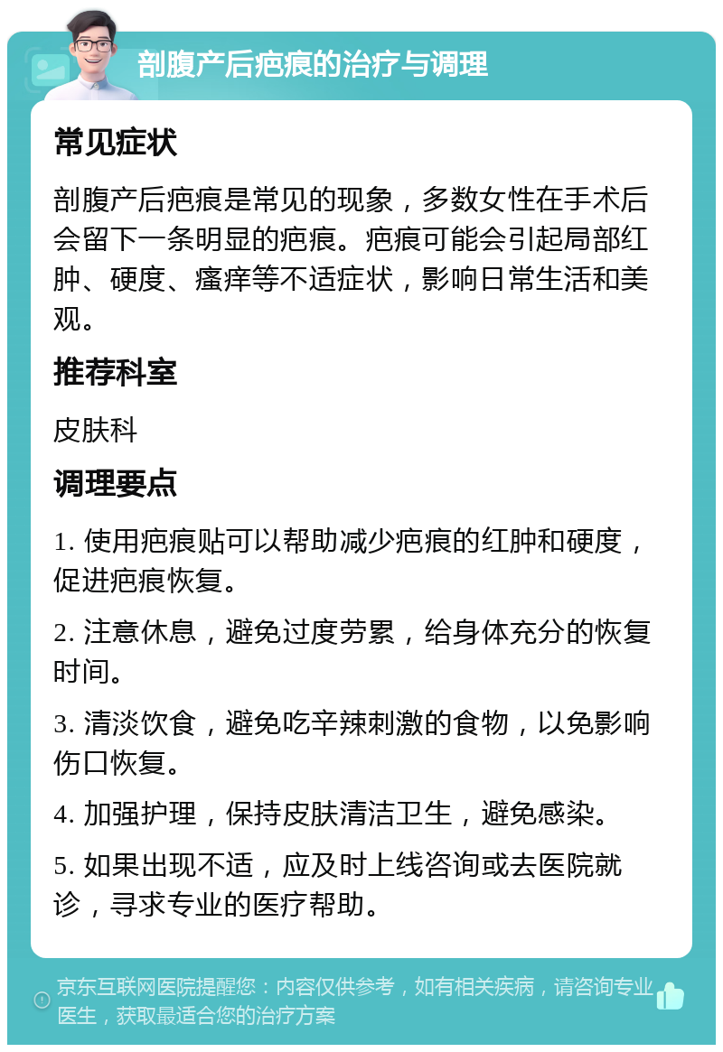 剖腹产后疤痕的治疗与调理 常见症状 剖腹产后疤痕是常见的现象，多数女性在手术后会留下一条明显的疤痕。疤痕可能会引起局部红肿、硬度、瘙痒等不适症状，影响日常生活和美观。 推荐科室 皮肤科 调理要点 1. 使用疤痕贴可以帮助减少疤痕的红肿和硬度，促进疤痕恢复。 2. 注意休息，避免过度劳累，给身体充分的恢复时间。 3. 清淡饮食，避免吃辛辣刺激的食物，以免影响伤口恢复。 4. 加强护理，保持皮肤清洁卫生，避免感染。 5. 如果出现不适，应及时上线咨询或去医院就诊，寻求专业的医疗帮助。