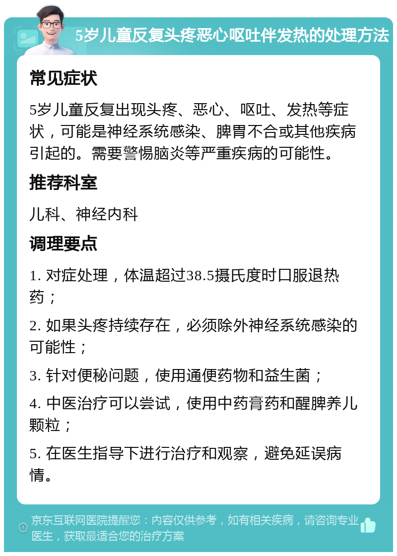 5岁儿童反复头疼恶心呕吐伴发热的处理方法 常见症状 5岁儿童反复出现头疼、恶心、呕吐、发热等症状，可能是神经系统感染、脾胃不合或其他疾病引起的。需要警惕脑炎等严重疾病的可能性。 推荐科室 儿科、神经内科 调理要点 1. 对症处理，体温超过38.5摄氏度时口服退热药； 2. 如果头疼持续存在，必须除外神经系统感染的可能性； 3. 针对便秘问题，使用通便药物和益生菌； 4. 中医治疗可以尝试，使用中药膏药和醒脾养儿颗粒； 5. 在医生指导下进行治疗和观察，避免延误病情。