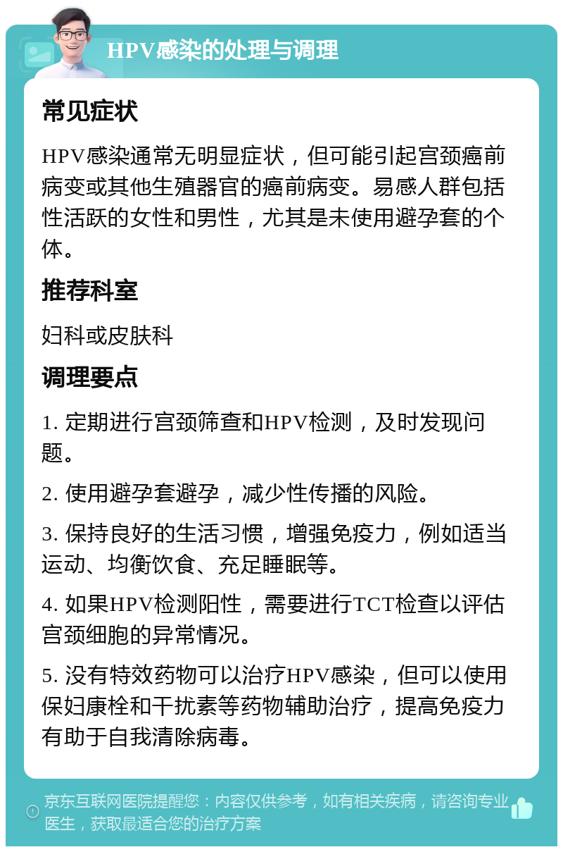 HPV感染的处理与调理 常见症状 HPV感染通常无明显症状，但可能引起宫颈癌前病变或其他生殖器官的癌前病变。易感人群包括性活跃的女性和男性，尤其是未使用避孕套的个体。 推荐科室 妇科或皮肤科 调理要点 1. 定期进行宫颈筛查和HPV检测，及时发现问题。 2. 使用避孕套避孕，减少性传播的风险。 3. 保持良好的生活习惯，增强免疫力，例如适当运动、均衡饮食、充足睡眠等。 4. 如果HPV检测阳性，需要进行TCT检查以评估宫颈细胞的异常情况。 5. 没有特效药物可以治疗HPV感染，但可以使用保妇康栓和干扰素等药物辅助治疗，提高免疫力有助于自我清除病毒。