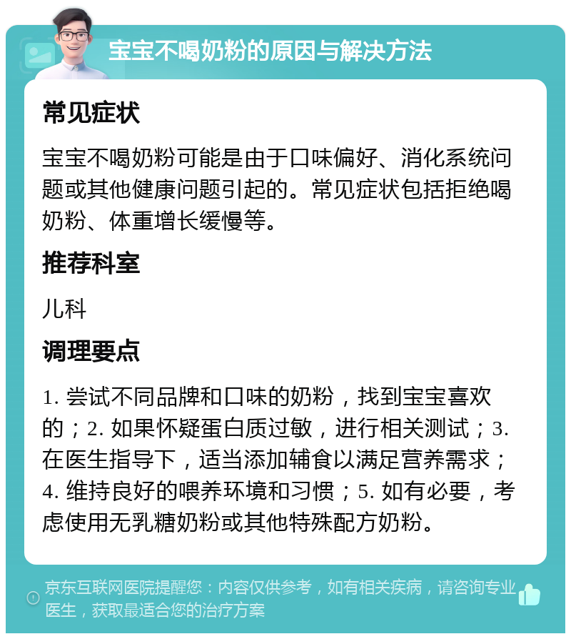 宝宝不喝奶粉的原因与解决方法 常见症状 宝宝不喝奶粉可能是由于口味偏好、消化系统问题或其他健康问题引起的。常见症状包括拒绝喝奶粉、体重增长缓慢等。 推荐科室 儿科 调理要点 1. 尝试不同品牌和口味的奶粉，找到宝宝喜欢的；2. 如果怀疑蛋白质过敏，进行相关测试；3. 在医生指导下，适当添加辅食以满足营养需求；4. 维持良好的喂养环境和习惯；5. 如有必要，考虑使用无乳糖奶粉或其他特殊配方奶粉。