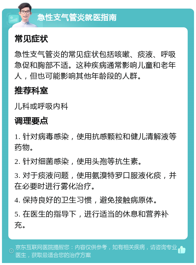 急性支气管炎就医指南 常见症状 急性支气管炎的常见症状包括咳嗽、痰液、呼吸急促和胸部不适。这种疾病通常影响儿童和老年人，但也可能影响其他年龄段的人群。 推荐科室 儿科或呼吸内科 调理要点 1. 针对病毒感染，使用抗感颗粒和健儿清解液等药物。 2. 针对细菌感染，使用头孢等抗生素。 3. 对于痰液问题，使用氨溴特罗口服液化痰，并在必要时进行雾化治疗。 4. 保持良好的卫生习惯，避免接触病原体。 5. 在医生的指导下，进行适当的休息和营养补充。