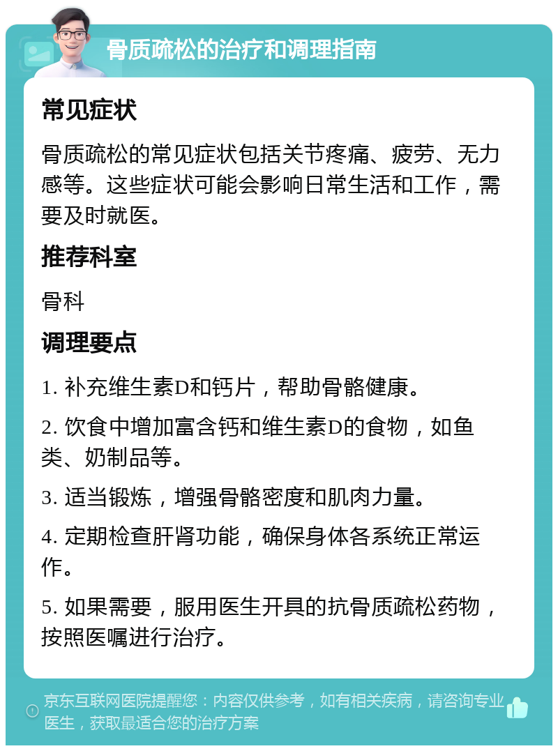 骨质疏松的治疗和调理指南 常见症状 骨质疏松的常见症状包括关节疼痛、疲劳、无力感等。这些症状可能会影响日常生活和工作，需要及时就医。 推荐科室 骨科 调理要点 1. 补充维生素D和钙片，帮助骨骼健康。 2. 饮食中增加富含钙和维生素D的食物，如鱼类、奶制品等。 3. 适当锻炼，增强骨骼密度和肌肉力量。 4. 定期检查肝肾功能，确保身体各系统正常运作。 5. 如果需要，服用医生开具的抗骨质疏松药物，按照医嘱进行治疗。