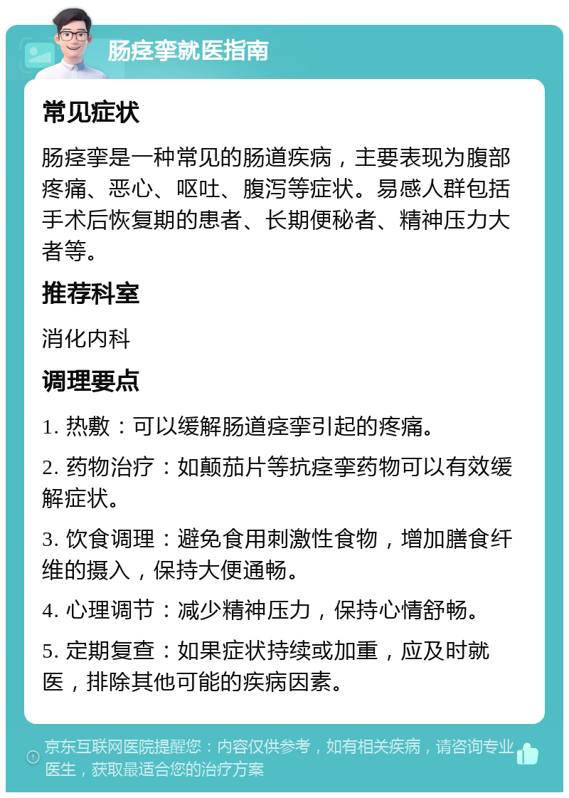 肠痉挛就医指南 常见症状 肠痉挛是一种常见的肠道疾病，主要表现为腹部疼痛、恶心、呕吐、腹泻等症状。易感人群包括手术后恢复期的患者、长期便秘者、精神压力大者等。 推荐科室 消化内科 调理要点 1. 热敷：可以缓解肠道痉挛引起的疼痛。 2. 药物治疗：如颠茄片等抗痉挛药物可以有效缓解症状。 3. 饮食调理：避免食用刺激性食物，增加膳食纤维的摄入，保持大便通畅。 4. 心理调节：减少精神压力，保持心情舒畅。 5. 定期复查：如果症状持续或加重，应及时就医，排除其他可能的疾病因素。