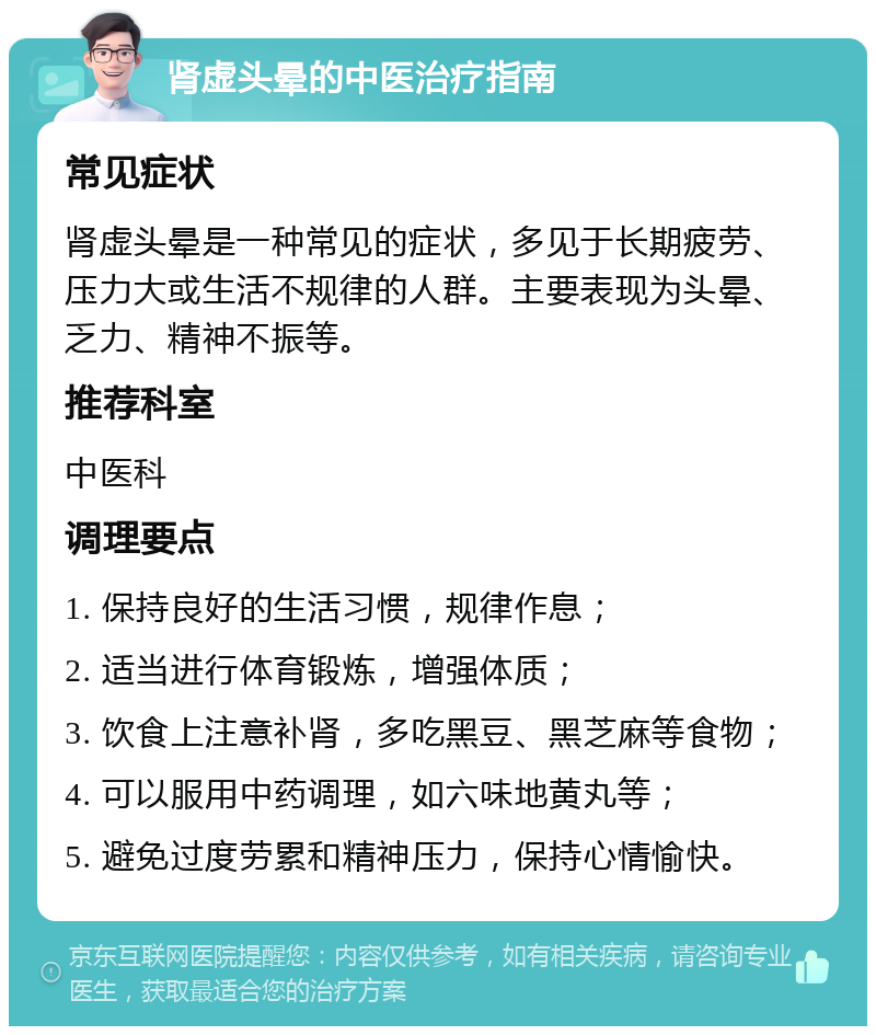 肾虚头晕的中医治疗指南 常见症状 肾虚头晕是一种常见的症状，多见于长期疲劳、压力大或生活不规律的人群。主要表现为头晕、乏力、精神不振等。 推荐科室 中医科 调理要点 1. 保持良好的生活习惯，规律作息； 2. 适当进行体育锻炼，增强体质； 3. 饮食上注意补肾，多吃黑豆、黑芝麻等食物； 4. 可以服用中药调理，如六味地黄丸等； 5. 避免过度劳累和精神压力，保持心情愉快。