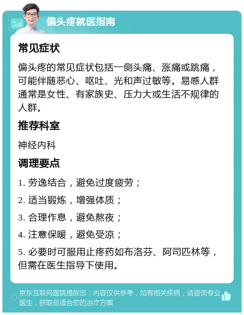 偏头疼就医指南 常见症状 偏头疼的常见症状包括一侧头痛、涨痛或跳痛，可能伴随恶心、呕吐、光和声过敏等。易感人群通常是女性、有家族史、压力大或生活不规律的人群。 推荐科室 神经内科 调理要点 1. 劳逸结合，避免过度疲劳； 2. 适当锻炼，增强体质； 3. 合理作息，避免熬夜； 4. 注意保暖，避免受凉； 5. 必要时可服用止疼药如布洛芬、阿司匹林等，但需在医生指导下使用。