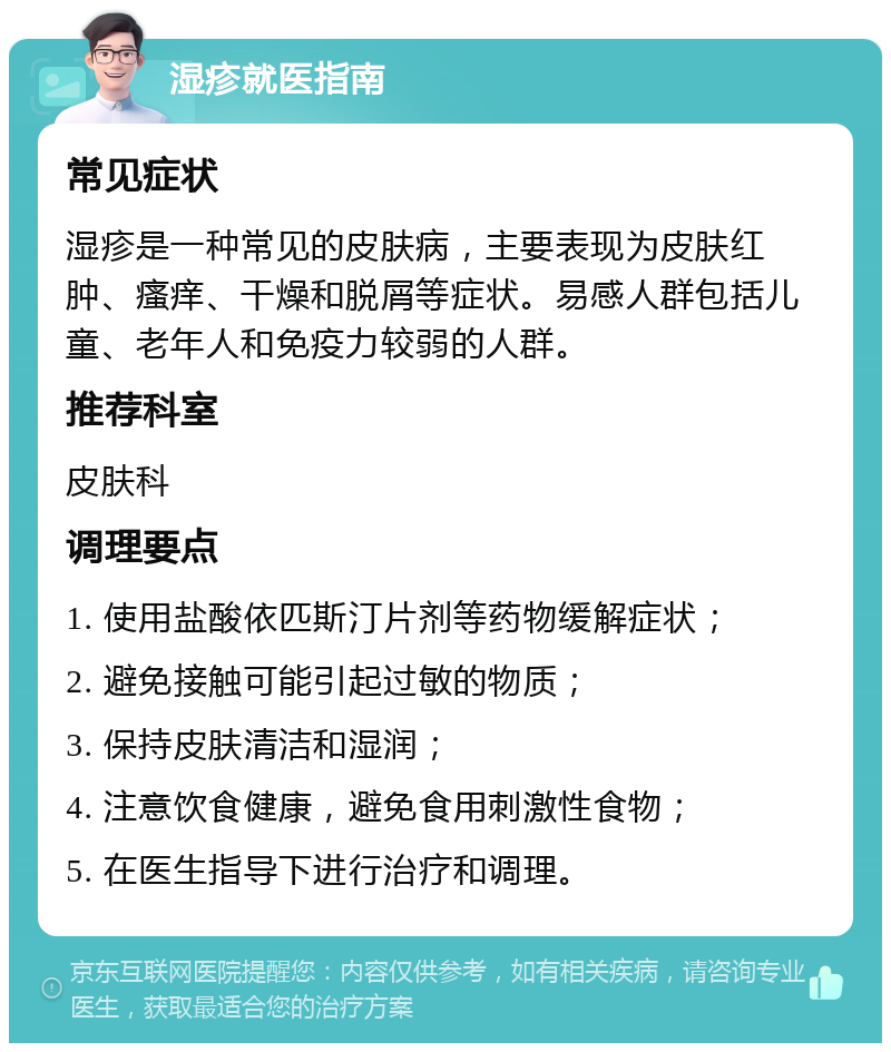 湿疹就医指南 常见症状 湿疹是一种常见的皮肤病，主要表现为皮肤红肿、瘙痒、干燥和脱屑等症状。易感人群包括儿童、老年人和免疫力较弱的人群。 推荐科室 皮肤科 调理要点 1. 使用盐酸依匹斯汀片剂等药物缓解症状； 2. 避免接触可能引起过敏的物质； 3. 保持皮肤清洁和湿润； 4. 注意饮食健康，避免食用刺激性食物； 5. 在医生指导下进行治疗和调理。