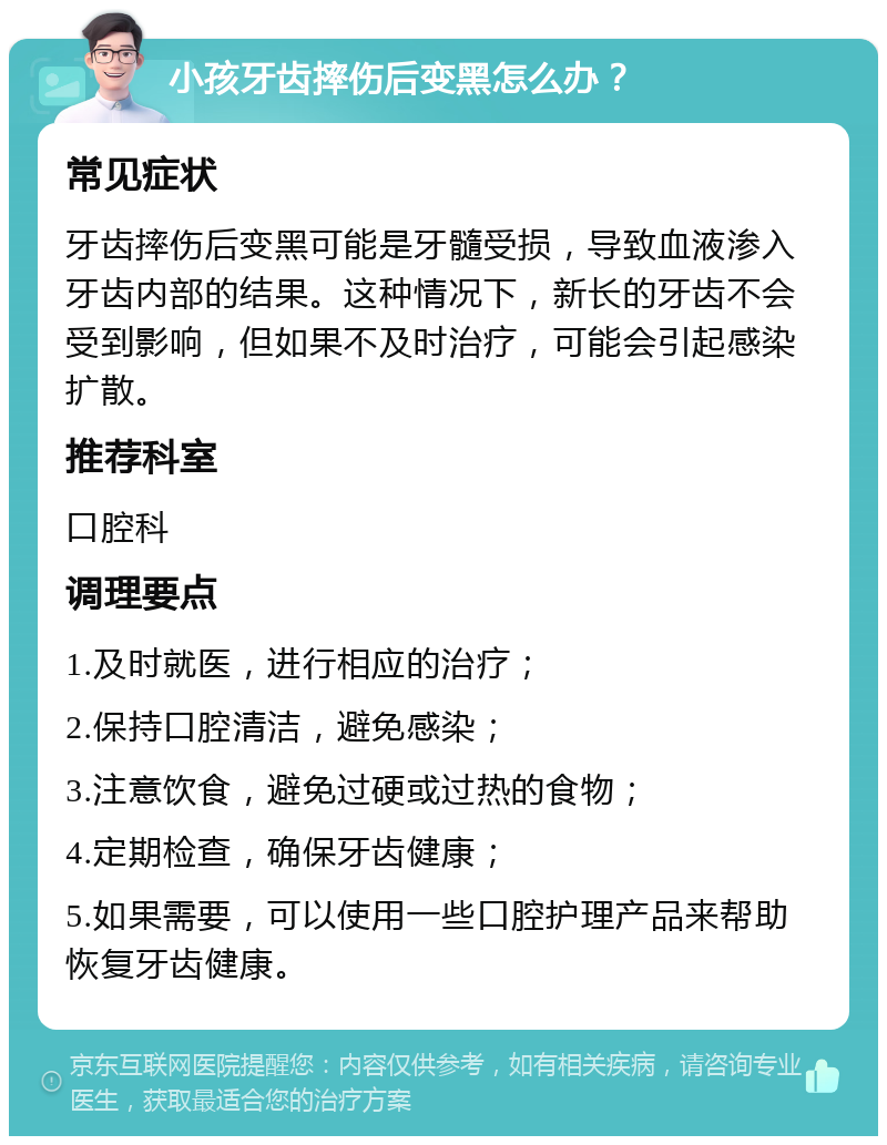 小孩牙齿摔伤后变黑怎么办？ 常见症状 牙齿摔伤后变黑可能是牙髓受损，导致血液渗入牙齿内部的结果。这种情况下，新长的牙齿不会受到影响，但如果不及时治疗，可能会引起感染扩散。 推荐科室 口腔科 调理要点 1.及时就医，进行相应的治疗； 2.保持口腔清洁，避免感染； 3.注意饮食，避免过硬或过热的食物； 4.定期检查，确保牙齿健康； 5.如果需要，可以使用一些口腔护理产品来帮助恢复牙齿健康。