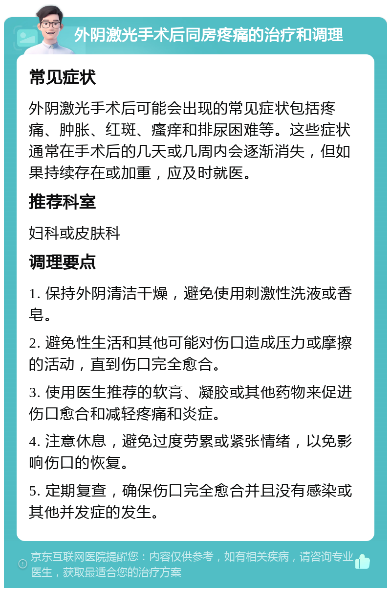 外阴激光手术后同房疼痛的治疗和调理 常见症状 外阴激光手术后可能会出现的常见症状包括疼痛、肿胀、红斑、瘙痒和排尿困难等。这些症状通常在手术后的几天或几周内会逐渐消失，但如果持续存在或加重，应及时就医。 推荐科室 妇科或皮肤科 调理要点 1. 保持外阴清洁干燥，避免使用刺激性洗液或香皂。 2. 避免性生活和其他可能对伤口造成压力或摩擦的活动，直到伤口完全愈合。 3. 使用医生推荐的软膏、凝胶或其他药物来促进伤口愈合和减轻疼痛和炎症。 4. 注意休息，避免过度劳累或紧张情绪，以免影响伤口的恢复。 5. 定期复查，确保伤口完全愈合并且没有感染或其他并发症的发生。