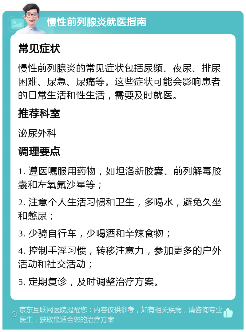 慢性前列腺炎就医指南 常见症状 慢性前列腺炎的常见症状包括尿频、夜尿、排尿困难、尿急、尿痛等。这些症状可能会影响患者的日常生活和性生活，需要及时就医。 推荐科室 泌尿外科 调理要点 1. 遵医嘱服用药物，如坦洛新胶囊、前列解毒胶囊和左氧氟沙星等； 2. 注意个人生活习惯和卫生，多喝水，避免久坐和憋尿； 3. 少骑自行车，少喝酒和辛辣食物； 4. 控制手淫习惯，转移注意力，参加更多的户外活动和社交活动； 5. 定期复诊，及时调整治疗方案。