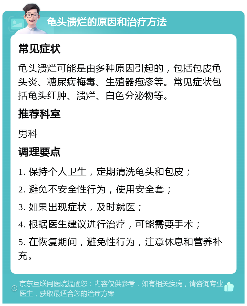 龟头溃烂的原因和治疗方法 常见症状 龟头溃烂可能是由多种原因引起的，包括包皮龟头炎、糖尿病梅毒、生殖器疱疹等。常见症状包括龟头红肿、溃烂、白色分泌物等。 推荐科室 男科 调理要点 1. 保持个人卫生，定期清洗龟头和包皮； 2. 避免不安全性行为，使用安全套； 3. 如果出现症状，及时就医； 4. 根据医生建议进行治疗，可能需要手术； 5. 在恢复期间，避免性行为，注意休息和营养补充。