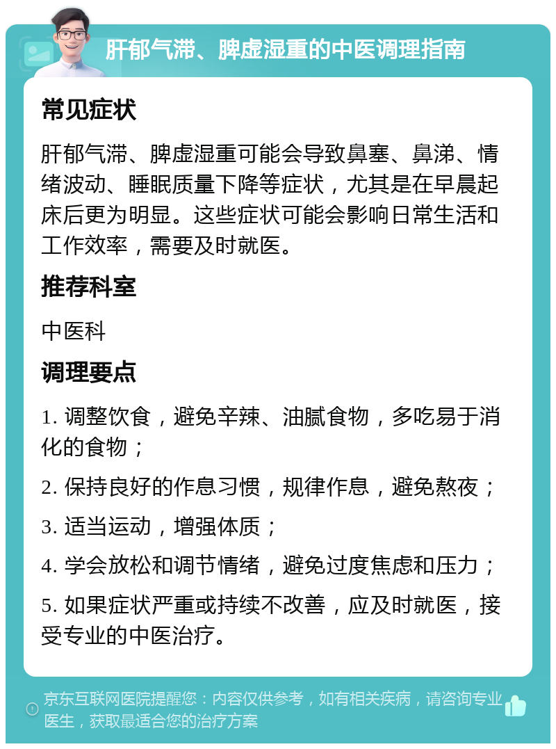 肝郁气滞、脾虚湿重的中医调理指南 常见症状 肝郁气滞、脾虚湿重可能会导致鼻塞、鼻涕、情绪波动、睡眠质量下降等症状，尤其是在早晨起床后更为明显。这些症状可能会影响日常生活和工作效率，需要及时就医。 推荐科室 中医科 调理要点 1. 调整饮食，避免辛辣、油腻食物，多吃易于消化的食物； 2. 保持良好的作息习惯，规律作息，避免熬夜； 3. 适当运动，增强体质； 4. 学会放松和调节情绪，避免过度焦虑和压力； 5. 如果症状严重或持续不改善，应及时就医，接受专业的中医治疗。