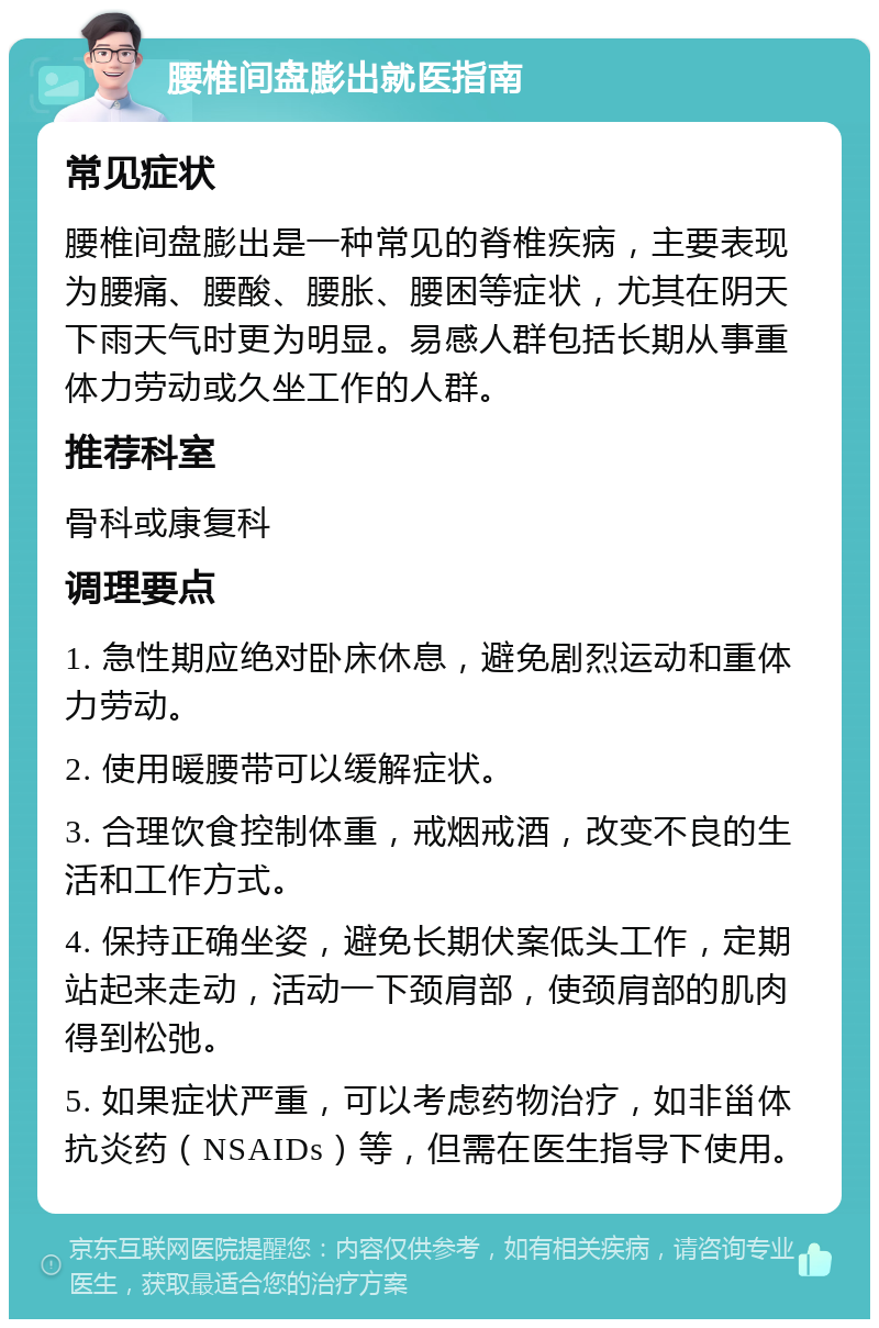 腰椎间盘膨出就医指南 常见症状 腰椎间盘膨出是一种常见的脊椎疾病，主要表现为腰痛、腰酸、腰胀、腰困等症状，尤其在阴天下雨天气时更为明显。易感人群包括长期从事重体力劳动或久坐工作的人群。 推荐科室 骨科或康复科 调理要点 1. 急性期应绝对卧床休息，避免剧烈运动和重体力劳动。 2. 使用暖腰带可以缓解症状。 3. 合理饮食控制体重，戒烟戒酒，改变不良的生活和工作方式。 4. 保持正确坐姿，避免长期伏案低头工作，定期站起来走动，活动一下颈肩部，使颈肩部的肌肉得到松弛。 5. 如果症状严重，可以考虑药物治疗，如非甾体抗炎药（NSAIDs）等，但需在医生指导下使用。