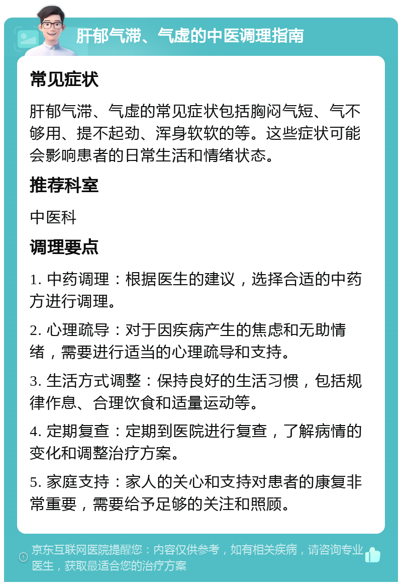 肝郁气滞、气虚的中医调理指南 常见症状 肝郁气滞、气虚的常见症状包括胸闷气短、气不够用、提不起劲、浑身软软的等。这些症状可能会影响患者的日常生活和情绪状态。 推荐科室 中医科 调理要点 1. 中药调理：根据医生的建议，选择合适的中药方进行调理。 2. 心理疏导：对于因疾病产生的焦虑和无助情绪，需要进行适当的心理疏导和支持。 3. 生活方式调整：保持良好的生活习惯，包括规律作息、合理饮食和适量运动等。 4. 定期复查：定期到医院进行复查，了解病情的变化和调整治疗方案。 5. 家庭支持：家人的关心和支持对患者的康复非常重要，需要给予足够的关注和照顾。